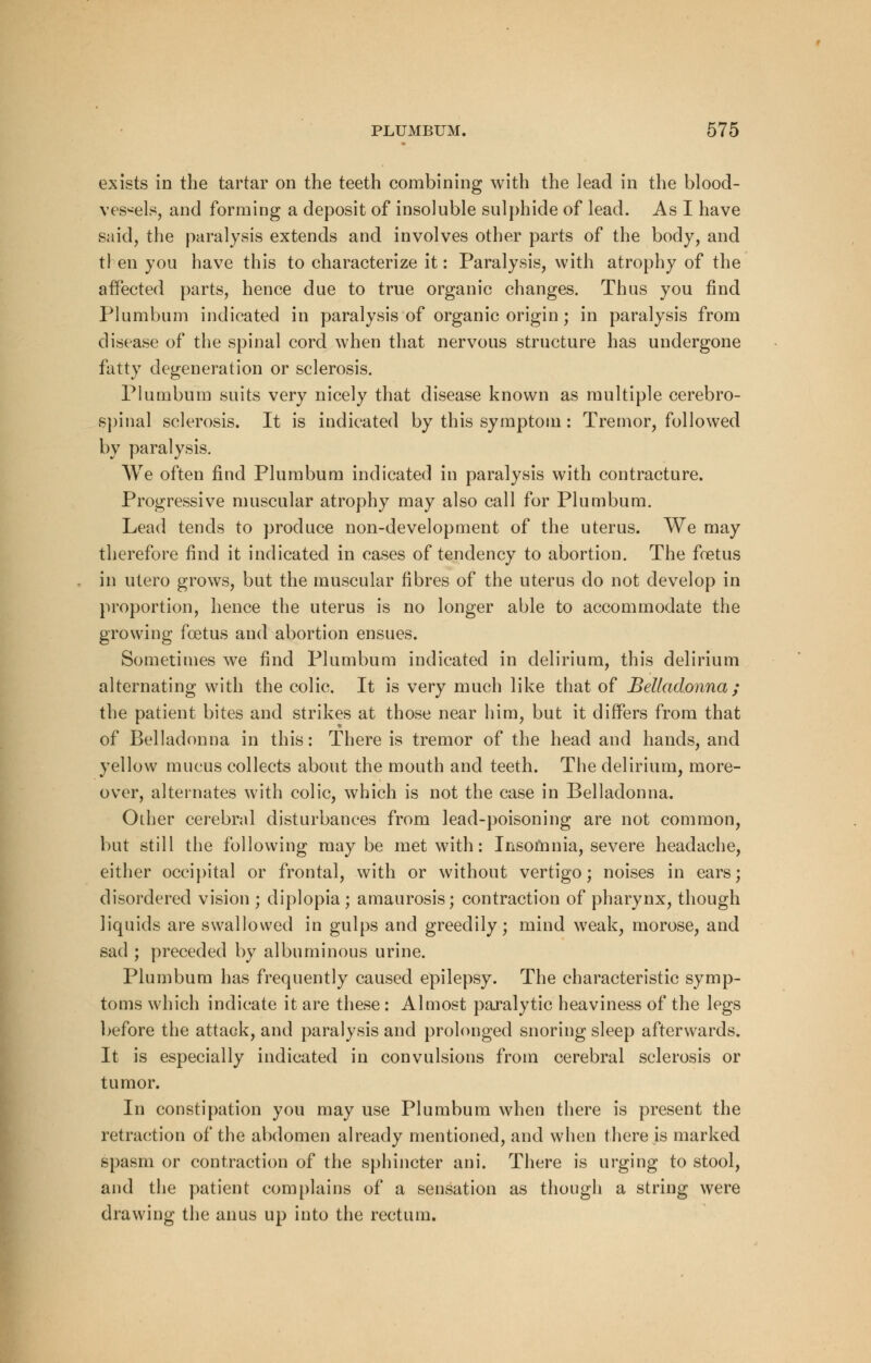 exists in the tartar on the teeth combining with the lead in the blood- vessels, and forming a deposit of insoluble sulphide of lead. As I have said, the paralysis extends and involves other parts of the body, and tl en you have this to characterize it: Paralysis, with atrophy of the affected parts, hence due to true organic changes. Thus you find Plumbum indicated in paralysis of organic origin; in paralysis from disease of the spinal cord when that nervous structure has undergone fatty degeneration or sclerosis. Plumbum suits very nicely that disease known as multiple cerebro- spinal sclerosis. It is indicated by this symptom: Tremor, followed by paralysis. We often find Plumbum indicated in paralysis with contracture. Progressive muscular atrophy may also call for Plumbum. Lead tends to produce non-development of the uterus. We may therefore find it indicated in cases of tendency to abortion. The foetus in utero grows, but the muscular fibres of the uterus do not develop in proportion, hence the uterus is no longer able to accommodate the growing foetus and abortion ensues. Sometimes we find Plumbum indicated in delirium, this delirium alternating with the colic. It is very much like that of Belladonna ; the patient bites and strikes at those near him, but it differs from that of Belladonna in this: There is tremor of the head and hands, and yellow mucus collects about the mouth and teeth. The delirium, more- over, alternates with colic, which is not the case in Belladonna. Other cerebral disturbances from lead-poisoning are not common, but still the following maybe met with: Insomnia, severe headache, either occipital or frontal, with or without vertigo; noises in ears; disordered vision ; diplopia; amaurosis; contraction of pharynx, though liquids are swallowed in gulps and greedily; mind weak, morose, and sad ; preceded by albuminous urine. Plumbum has frequently caused epilepsy. The characteristic symp- toms which indicate it are these: Almost paralytic heaviness of the legs before the attack, and paralysis and prolonged snoring sleep afterwards. It is especially indicated in convulsions from cerebral sclerosis or tumor. In constipation you may use Plumbum when there is present the retraction of the abdomen already mentioned, and when there is marked spasm or contraction of the sphincter ani. There is urging to stool, and the patient complains of a sensation as though a string were drawing the anus up into the rectum.