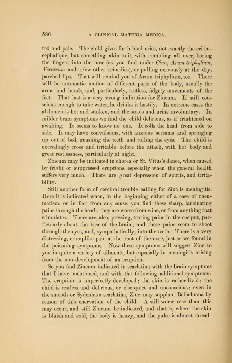 red and pale. The child gives forth loud cries, not exactly the cri en- cephalique, but something akin to it, with trembling all over, boring the fingers into the nose (as you find under Cina, Arum triphyllum, Veratrum and a few other remedies), or pulling nervously at the dry, parched lips. That will remind you of Arum triphyllum, too. There will be automatic motion of different parts of the body, usually the arms and hands, and, particularly, restless, fidgety movements of the feet. That last is a very strong indication for Zincum. If still con- scious enough to take water, he drinks it hastily. In extreme cases the abdomen is hot and sunken, and the stools and urine involuntary. In milder brain symptoms we find the child delirious, as if frightened on awaking. It seems to know no one. It rolls the head from side to side. It may have convulsions, with anxious screams and springing up out of bed, gnashing the teeth and rolling the eyes. The child is exceedingly cross and irritable before the attack, with hot body and great restlessness, particularly at night. Zincum may be indicated in chorea or St. Vitus's dance, when caused by fright or suppressed eruptions, especially when the general health suffers very much. There are great depression of spirits, and irrita- bility. Still another form of cerebral trouble calling for Zinc is meningitis. Here it is indicated when, in the beginning either of a case of rheu- matism, or in fact from any cause, you find these sharp, lancinating pains through the head ; they are worse from wine, or from anything that stimulates. There are, also, pressing, tearing pains in the occiput, par- ticularly about the base of the brain; and these pains seem to shoot through the eyes, and, sympathetically, into the teeth. There is a very distressing, cramplike pain at the root of the nose, just as we found in the poisoning symptoms. Now these symptoms will suggest Zinc to you in quite a variety of ailments, but especially in meningitis arising from the non-development of an eruption. So you find Zincum indicated in scarlatina with the brain symptoms that I have mentioned, and with the following additional symptoms: The eruption is imperfectly developed; the skin is rather livid; the child is restless and delirious, or else quiet and unconscious; even in the smooth or Sydenham scarlatina, Zinc may supplant Belladonna by reason of this enervation of the child. A still worse case than this may occur, and still Zincum be indicated, and that is, where the skin is bluish and cold, the body is heavy, and the pulse is almost thread-