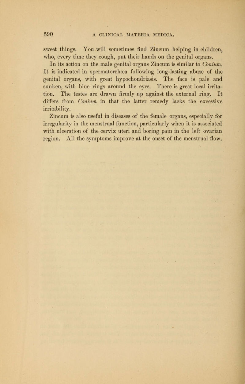 sweet things. You will sometimes find Zincum helping in children, who, every time they cough, put their hands on the genital organs. In its action on the male genital organs Zincum is similar to Conium. It is indicated in spermatorrhoea following long-lasting abuse of the genital organs, with great hypochondriasis. The face is pale and sunken, with blue rings around the eyes. There is great local irrita- tion. The testes are drawn firmly up against the external ring. It differs from Conium in that the latter remedy lacks the excessive irritability. Zincum is also useful in diseases of the female organs, especially for irregularity in the menstrual function, particularly when it is associated with ulceration of the cervix uteri and boring pain in the left ovarian region. All the symptoms improve at the onset of the menstrual flow.
