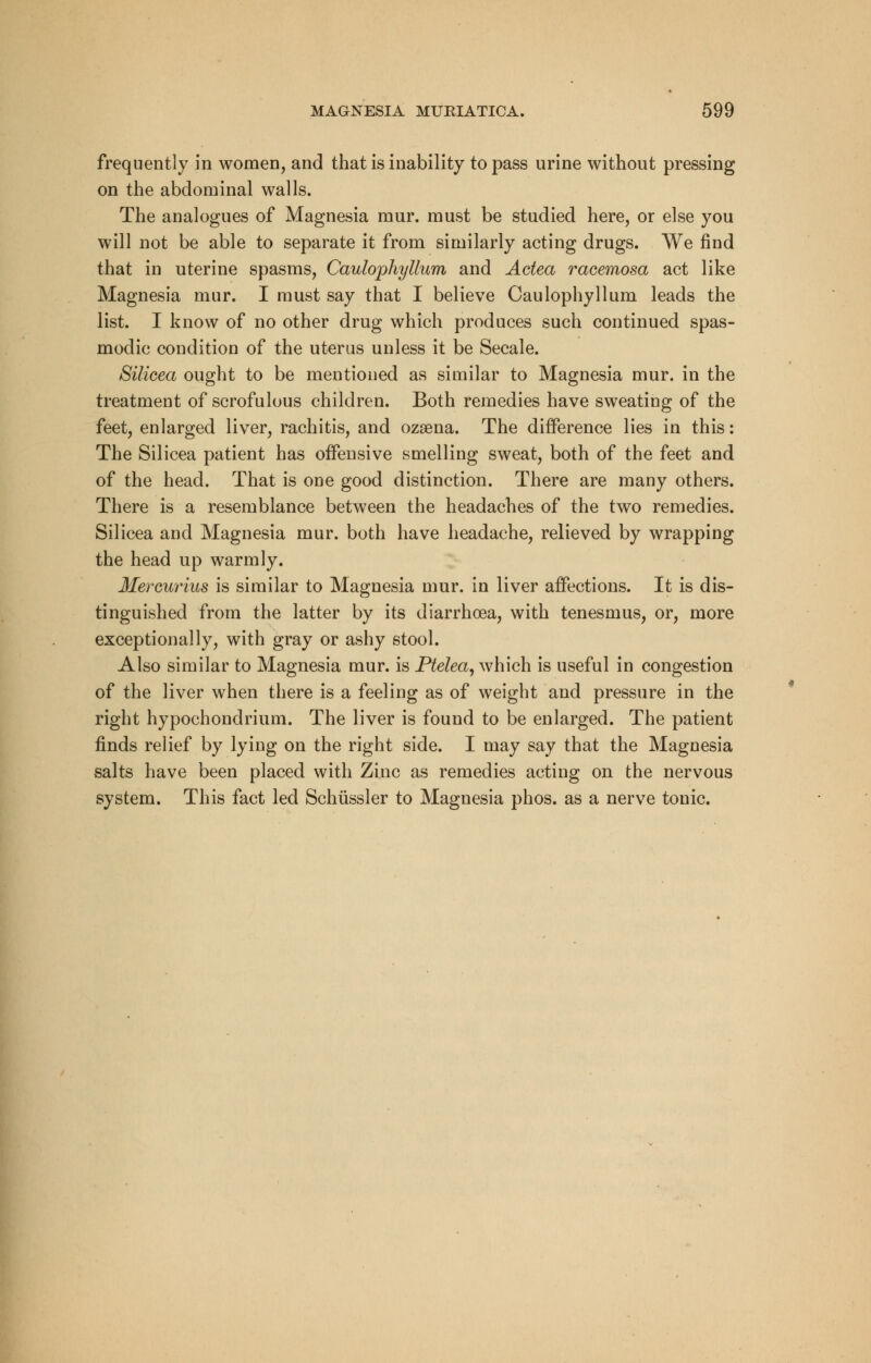 frequently in women, and that is inability to pass urine without pressing on the abdominal walls. The analogues of Magnesia mur. must be studied here, or else you will not be able to separate it from similarly acting drugs. We find that in uterine spasms, Caulophyllum and Adea racemosa act like Magnesia mur. I must say that I believe Caulophyllum leads the list. I know of no other drug which produces such continued spas- modic condition of the uterus unless it be Secale. Silicea ought to be mentioned as similar to Magnesia mur. in the treatment of scrofulous children. Both remedies have sweating of the feet, enlarged liver, rachitis, and ozaena. The difference lies in this: The Silicea patient has offensive smelling sweat, both of the feet and of the head. That is one good distinction. There are many others. There is a resemblance between the headaches of the two remedies. Silicea and Magnesia mur. both have headache, relieved by wrapping the head up warmly. Mercurius is similar to Magnesia mur. in liver affections. It is dis- tinguished from the latter by its diarrhoea, with tenesmus, or, more exceptionally, with gray or ashy stool. Also similar to Magnesia mur. is Ptelea, which is useful in congestion of the liver when there is a feeling as of weight and pressure in the right hypochondrium. The liver is found to be enlarged. The patient finds relief by lying on the right side. I may say that the Magnesia salts have been placed with Zinc as remedies acting on the nervous system. This fact led Schussler to Magnesia phos. as a nerve tonic.