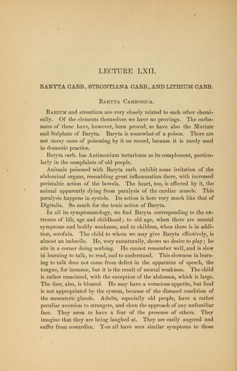 LECTURE LXII. BARYTA CARB., STRONTIANA CARB., AND LITHIUM CARB. Baryta Carbonic a. Barium and strontium are very closely related to each other chemi- cally. Of the elements themselves we have no provings. The carbo- nates of these have, however, been proved, as have also the Muriate and Sulphate of Baryta. Baryta is somewhat of a poison. There are not many cases of poisoning by it on record, because it is rarely used in domestic practice. Baryta carb. has Antimonium tartaricum as its complement, particu- larly in the complaints of old people. Animals poisoned with Baryta carb. exhibit some irritation of the abdominal organs, resembling great inflammation there, with increased peristaltic action of the bowels. The heart, too, is affected by it, the animal apparently dying from paralysis of the cardiac muscle. This paralysis happens in systole. Its action is here very much like that of Digitalis. So much for the toxic action of Baryta. In all its symptomatology, we find Baryta corresponding to the ex- tremes of life, age and childhood; to old age, when there are mental symptoms and bodily weakness, and to children, when there is in addi- tion, scrofula. The child to whom we may give Baryta effectively, is almost an imbecile. He, very unnaturally, shows no desire to play; he sits in a corner doing nothing. He cannot remember well, and is slow iii learning to talk, to read, and to understand. This slowness in learn- ing to talk does not come from defect in the apparatus of speech, the tongue, for instance, but it is the result of mental weakness. The child is rather emaciated, with the exception of the abdomen, which is large. The face, also, is bloated. He may have a voracious appetite, but food is not appropriated by the system, because of the diseased condition of the mesenteric glands. Adults, especially old people, have a rather peculiar aversion to strangers, and shun the approach of any unfamiliar face. They seem to have a fear of the presence of others. They imagine that they are being laughed at. They are easily angered and suffer from cowardice. You all have seen similar symptoms to those