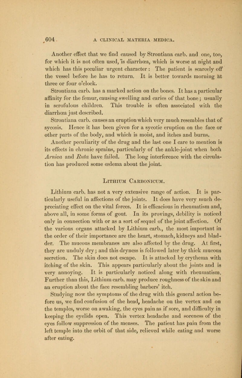 Another effect that we find caused by Strontiana carb. and one, too, for which it is not often used, *is diarrhoea, which is worse at night and which has this peculiar urgent character : The patient is scarcely off the vessel before he has to return. It is better towards morning at three or four o'clock. Strontiana carb. has a marked action on the bones. It has a particular affinity for the femur, causing swelling and caries of that bone ; usually in scrofulous children. This trouble is often associated with the diarrhoea just described. Strontiana carb. causes an eruption which very much resembles that of sycosis. Hence it has been given for a sycotic eruption on the face or other parts of the body, and which is moist, and itches and burns. Another peculiarity of the drug and the last one I care to mention is its effects in chronic sprains, particularly of the ankle-joint when both Arnica and Ruta have failed. The long interference with the circula- tion has produced some oedema about the joint. Lithium Carbonicum. Lithium carb. has not a very extensive range of action. It is par- ticularly useful in affections of the joints. It does have very much de- preciating effect on the vital forces. It is efficacious in rheumatism and, above all, in some forms of gout. In its provings, debility is noticed only in connection with or as a sort of sequel of the joint affection. Of the various organs attacked by Lithium carb., the most important in the order of their importance are the heart, stomach, kidneys and blad- der. The mucous membranes are also affected by the drug. At first, they are unduly dry; and this dryness is followed later by thick mucous secretion. The skin does not escape. It is attacked by erythema with itching of the skin. This appears particularly about the joints and is very annoying. It is particularly noticed along with rheumatism. Further than this, Lithium carb. may produce roughness of the skin and an eruption about the face resembling barbers' itch. Studying now the symptoms of the drug with this general action be- fore us, we find confusion of the head, headache on the vertex and on the temples, worse on awaking, the eyes pain as if sore, and difficulty in keeping the eyelids open. This vertex headache and soreness of the eyes follow suppression of the menses. The patient has pain from the left temple into the orbit of that side, relieved while eating and worse after eating.