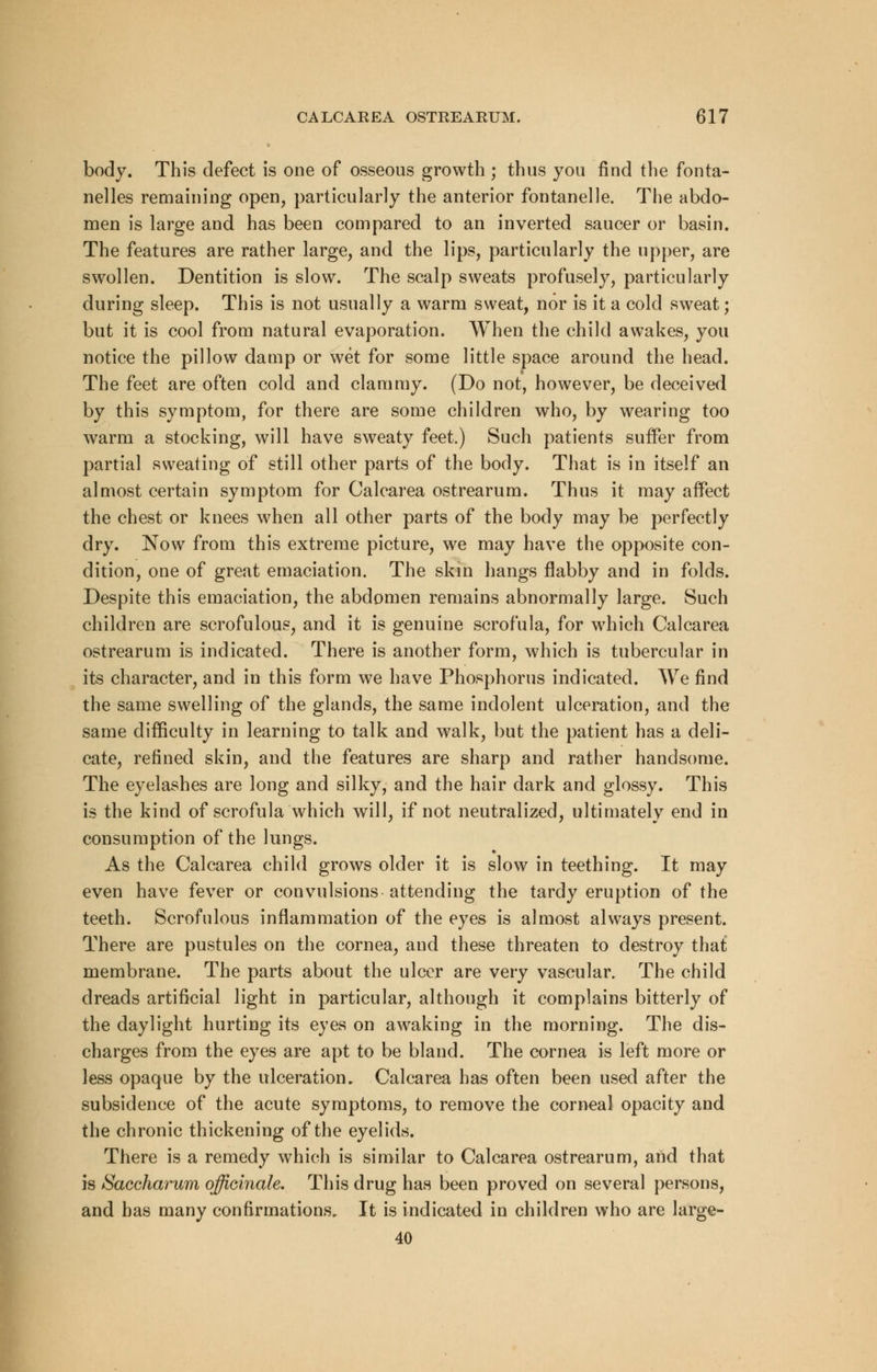 body. This defect is one of osseous growth ; thus you find the fonta- nelles remaining open, particularly the anterior fontanelle. The abdo- men is large and has been compared to an inverted saucer or basin. The features are rather large, and the lips, particularly the upper, are swollen. Dentition is slow. The scalp sweats profusely, particularly during sleep. This is not usually a warm sweat, nor is it a cold sweat; but it is cool from natural evaporation. When the child awakes, you notice the pillow damp or wet for some little space around the head. The feet are often cold and clammy. (Do not, however, be deceived by this symptom, for there are some children who, by wearing too warm a stocking, will have sweaty feet.) Such patients suffer from partial sweating of still other parts of the body. That is in itself an almost certain symptom for Calcarea ostrearum. Thus it may affect the chest or knees when all other parts of the body may be perfectly dry. Now from this extreme picture, we may have the opposite con- dition, one of great emaciation. The skin hangs flabby and in folds. Despite this emaciation, the abdomen remains abnormally large. Such children are scrofulous, and it is genuine scrofula, for which Calcarea ostrearum is indicated. There is another form, which is tubercular in its character, and in this form we have Phosphorus indicated. We find the same swelling of the glands, the same indolent ulceration, and the same difficulty in learning to talk and walk, but the patient has a deli- cate, refined skin, and the features are sharp and rather handsome. The eyelashes are long and silky, and the hair dark and glossy. This is the kind of scrofula which will, if not neutralized, ultimately end in consumption of the lungs. As the Calcarea child grows older it is slow in teething. It may even have fever or convulsions attending the tardy eruption of the teeth. Scrofulous inflammation of the eyes is almost always present. There are pustules on the cornea, and these threaten to destroy that membrane. The parts about the ulcer are very vascular. The child dreads artificial light in particular, although it complains bitterly of the daylight hurting its eyes on awaking in the morning. The dis- charges from the eyes are apt to be bland. The cornea is left more or less opaque by the ulceration. Calcarea has often been used after the subsidence of the acute symptoms, to remove the corneal opacity and the chronic thickening of the eyelids. There is a remedy which is similar to Calcarea ostrearum, and that is Saccharum officinale. This drug has been proved on several persons, and has many confirmations. It is indicated in children who are large- 40