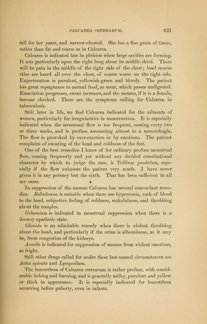 tall for her years, and narrow-chested. She has a fine grain of tissue, rather than fat and coarse as in Calcarea. Calcarea is indicated late in phthisis when large cavities are forming. It acts particularly upon the right lung about its middle third. There will be pain in the middle of the right side of the chest; loud mucus rales are heard all over the chest, of course worse on the right side. Expectoration is purulent, yellowish-green and bloody. The patient has great repugnance to animal food, as meat, which passes undigested. Emaciation progresses, sweat increases, and the menses, if it is a female, become checked. These are the symptoms calling for Calcarea in tuberculosis. Still later in life, we find Calcarea indicated for the ailments of women, particularly for irregularities in menstruation. It is especially indicated when the menstrual flow is too frequent, coming every two or three weeks, and is profuse, amounting almost to a menorrhagia. The flow is provoked by over-exertion or by emotions. The patient complains of sweating of the head and coldness of the feet. One of the best remedies I know of for ordinary profuse menstrual flow, coming frequently and yet without any decided constitutional character by which to judge the case, is Trillium pendulum, espe- cially if the flow exhausts the patient very much. I have never given it in any potency but the sixth. That has been sufficient in all my cases. • In suppression of the menses Calcarea has several concordant reme- dies. Belladonna is suitable when there are hyperemia, rush of blood to the head, subjective feeling of coldness, wakefulness, and throbbing about the temples. Gelsemium is indicated in menstrual suppression when there is a drowsy apathetic state. Glonoin is an admirable remedy when there is violent throbbing about the head, and particularly if the urine is albuminous, as it may be, from congestion of the kidneys. Aconite is indicated for suppression of menses from violent emotions, as fright. Still other drugs called for under these last-named circumstances are Actea spicata and Lycopodium. The leucorrhoea of Calcarea ostrearum is rather profuse, with consid- erable itching and burning, and is generally milky, purulent and yellow or thick in appearance. It is especially indicated for leucorrhoea occurring before puberty, even in infants.