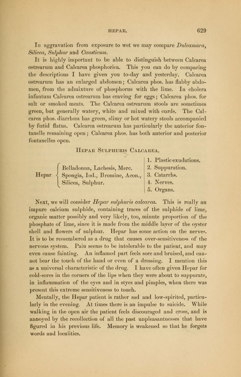 In aggravation from exposure to wet we may compare Dulcamara, Silicea, Sulphur and Causticum. It is highly important to be able to distinguish between Calcarea ostrearum and Calcarea phosphorica. This you can do by comparing the descriptions I have given you to-day and yesterday. Calcarea ostrearum has an enlarged abdomen; Calcarea phos. has flabby abdo- men, from the admixture of phosphorus with the lime. In cholera infantum Calcarea ostrearum has craving for eggs; Calcarea phos. for salt or smoked meats. The Calcarea ostrearum stools are sometimes green, but generally watery, white and mixed with curds. The Cal- carea phos. diarrhoea has green, slimy or hot watery stools accompanied by foetid flatus. Calcarea ostrearum has particularly the anterior fon- tanel le remaining open; Calcarea phos. has both anterior and posterior fontanelles open. Hepar Sulphurjs Calcarea. Belladonna, Lachesis, Merc. Hepar -l Spongia, Iod., Bromine, Aeon., Silicea, Sulphur. 1. Plastic exudations. 2. Suppuration. 3. Catarrhs. 4. Nerves. 5. Organs. Next, we will consider Hepar sulphurjs calcarea. This is really an impure calcium sulphide, containing traces of the sulphide of lime, organic matter possibly and very likely, too, minute proportion of the phosphate of lime, since it is made from the middle layer of the oyster shell and flowers of sulphur. Hepar has some action on the nerves It is to be remembered as a drug that causes over-sensitiveness of the nervous system. Pain seems to be intolerable to the patient, and may even cause fainting. An inflamed part feels sore and bruised, and can- not bear the touch of the hand or even of a dressing. I mention this as a universal characteristic of the drug. I have often given Hepar for cold-sores in the corners of the lips when they were about to suppurate, in inflammation of the eyes and in styes and pimples, when there was present this extreme sensitiveness to touch. Mentally, the Hepar patient is rather sad and low-spirited, particu- larly in the evening. At times there is an impulse to suicide* While walking in the open air the patient feels discouraged and cross, and is annoyed by the recollection of all the past unpleasantnesses that have figured in his previous life. Memory is weakened so that he forgets words and localities.