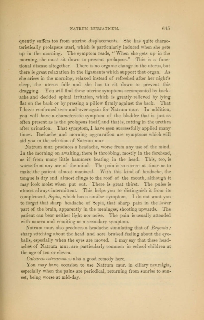 LTBXm MURIATKTM. quently suffers too from uterine Dents S qo :ac- teristically prolapsus uteri, which is particularly induced when up in the morning. The symptom rea mori. a most sit down to prevent pre a func- tional disease altogether. The: a 2 in the nl there is great relaxation in the ligan. - ipport that organ, she arises in the morning, relaxed instead or I after her n'_ EM , the uterus falls and - sif : prevent this .. You will find t: - accompanied by back- ache and decide] spinal irritation, which is greatly flat on the back or by pressing a pillow firmly against the back. That I have confirmed over and _ Natrum mur. In addition, you will have a characteristic symptom of the bladder that - ofter. as is the Y, and that is, cutting in the urethra after urination. That symptom, 11 - ..any times. Backache and morning aggravs aich will aid you in the --lection of Xatrum mur. Natrum mur. pi - headache, worse from any use of the m In the morning on awaking, there is throbbu g as if from many little hammers beating in th m any use of the mind. The pair. - - severe at times - make the patient almost maniacal. With this kind of head tongue is dry and almost clings to ... may look moist . put out. There > great thirs .se is almost always intermittent. This help- sting - : 3 its complement, Sepia, which has a similar symptom. I do not wan: rget that sharp headache : Si , thai sharp pain in the I part of the brain, apparently in the inening— si ::gupwa: patient can bear nc . Tie pain is - aded with nausea and vomiting as a secondary syrap; Natrum mur. also produces a headache simula: _ sharp stitching about the head and sore braised feeling balls, especially when the eyes are moved. I may say that th ache- : rum mur. are pari common in school eh the age of ten or eleven. (?«.' iaalsc good remedy here. Y : may have oc - ase Natrum mur. in ciliary neuralgia, especially when the pains are periodical, return!: . son- set, being - tmid- lay.