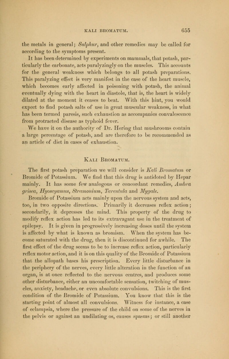 the metals in general; Sulphur, and other remedies may be called for according to the symptoms present. It has been determined by experiments on mammals, that potash, par- ticularly the carbonate, acts paralyzingly on the muscles. This accounts for the general weakness which belongs to all potash preparations. This paralyzing effect is very manifest in the case of the heart muscle, which becomes early affected in poisoning with potash, the animal eventually dying with the heart in diastole, that is, the heart is widely dilated at the moment it ceases to beat. With this hint, you would expect to find potash salts of use in great muscular weakness, in what has been termed paresis, such exhaustion as accompanies convalescence from protracted disease as typhoid fever. We have it on the authority of Dr. Hering that mushrooms contain a large percentage of potash, and are therefore to be recommended as an article of diet in cases of exhaustion. Kali Bromatum. The first potash preparation we will consider is Kali Bromatum or Bromide of Potassium. We find that this drug is antidotecl by Hepar mainly. It has some few analogous or concordant remedies, Ambra grisea, Hyoscyamus, Stramonium, Tarentula and Mygale. Bromide of Potassium acts mainly upon the nervous system and acts, too, in two opposite directions. Primarily it decreases reflex action; secondarily, it depresses the mind. This property of the drug to modify reflex action has led to its extravagant use in the treatment of epilepsy. It is given in progressively increasing doses until the system is affected by what is known as bromism. When the system has be- come saturated with the drug, then it is discontinued for awhile. The first effect of the drug seems to be to increase reflex action, particularly reflex motor action, and it is on this quality of the Bromide of Potassium that the allopath bases his prescription. Every little disturbance in the periphery of the nerves, every little alteration in the function of an organ, is at once reflected to the nervous centres, and produces some other disturbance, either an uncomfortable sensation, twitching of mus- cles, anxiety, headache, or even absolute convulsions. This is the first condition of the Bromide of Potassium. You know that this is the starting point of almost all convulsions. Witness for instance, a case of eclampsia, where the pressure of the child on some of the nerves in the pelvis or against an undilating os, causes spasms; or still another