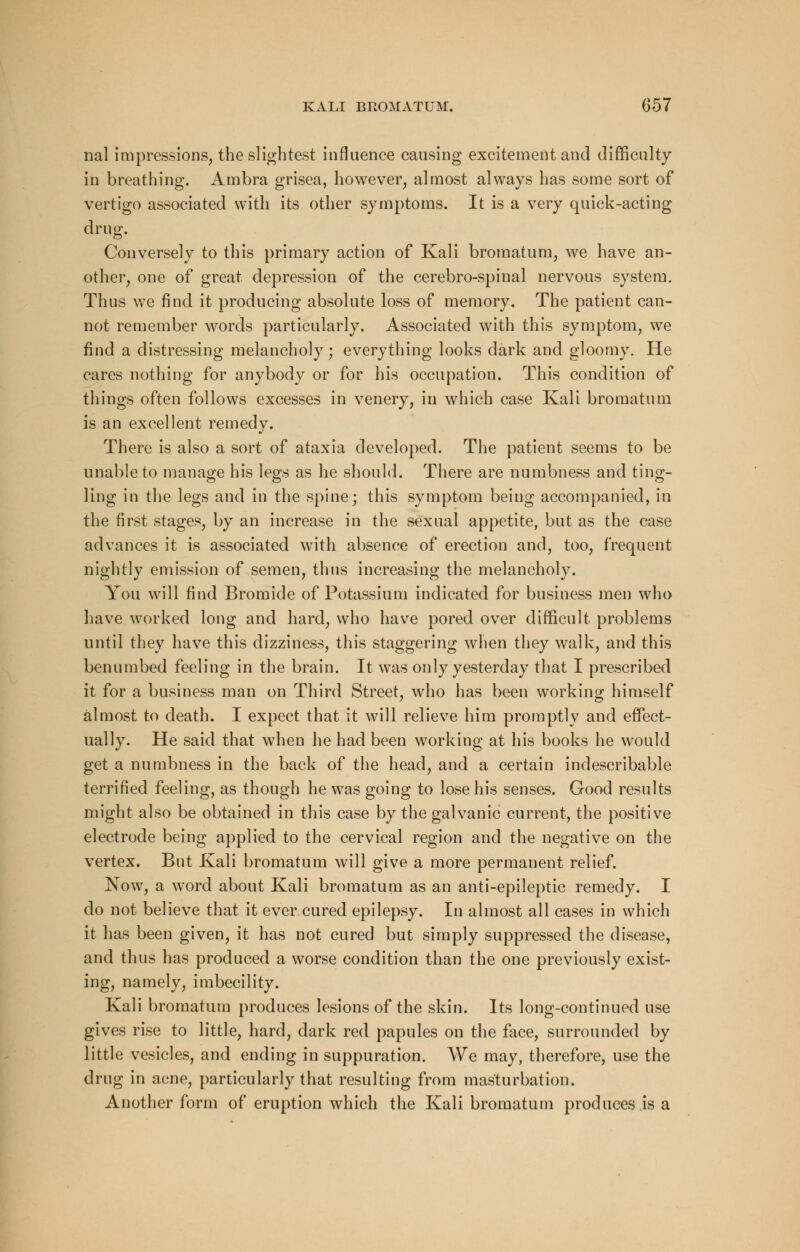 nal impressions, the slightest influence causing excitement and difficulty in breathing. Ambra grisea, however, almost always has some sort of vertigo associated with its other symptoms. It is a very quick-acting drug. Conversely to this primary action of Kali bromatura, we have an- other, one of great depression of the cerebro-spinal nervous system. Thus we find it producing absolute loss of memory. The patient can- not remember words particularly. Associated with this symptom, we find a distressing melancholy; everything looks dark and gloomy. He cares nothing for anybody or for his occupation. This condition of things often follows excesses in venery, in which case Kali bromatum is an excellent remedy. There is also a sort of ataxia developed. The patient seems to be unable to manage his legs as he should. There are numbness and ting- ling in the legs and in the spine; this symptom being accompanied, in the first stages, by an increase in the sexual appetite, but as the case advances it is associated with absence of erection and, too, frequent nightly emission of semen, thus increasing the melancholy. You will find Bromide of Potassium indicated for business men who have worked long and hard, who have pored over difficult problems until they have this dizziness, this staggering when they walk, and this benumbed feeling in the brain. It was only yesterday that I prescribed it for a business man on Third Street, who has been working himself almost to death. I expect that it will relieve him promptly and effect- ually. He said that when he had been working at his books he would get a numbness in the back of the head, and a certain indescribable terrified feeling, as though he was going to lose his senses. Good results might also be obtained in this case by the galvanic current, the positive electrode being applied to the cervical region and the negative on the vertex. But Kali bromatum will give a more permanent relief. Now, a word about Kali bromatum as an anti-epileptic remedy. I do not believe that it ever cured epilepsy. In almost all cases in which it has been given, it has not cured but simply suppressed the disease, and thus has produced a worse condition than the one previously exist- ing, namely, imbecility. Kali bromatum produces lesions of the skin. Its long-continued use gives rise to little, hard, dark red papules on the face, surrounded by little vesicles, and ending in suppuration. We may, therefore, use the drug in acne, particularly that resulting from masturbation. Another form of eruption which the Kali bromatum produces is a