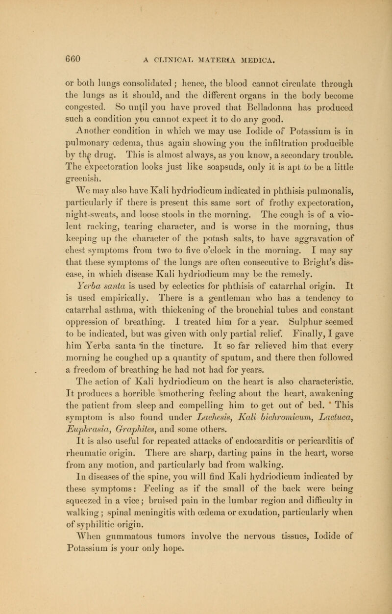 or both lungs consolidated ; hence, the blood cannot circulate through the lungs as it should, and the different organs in the body become congested. So until you have proved that Belladonna has produced such a condition you cannot expect it to do any good. Another condition in which we may use Iodide of Potassium is in pulmonary oedema, thus again showing you the infiltration producible by tli£ drug. This is almost always, as you know, a secondary trouble. The expectoration looks just like soapsuds, only it is apt to be a little greenish. We may also have Kali hydriodicum indicated in phthisis pulmonalis, particularly if there is present this same sort of frothy expectoration, night-sweats, and loose stools in the morning. The cough is of a vio- lent racking, tearing character, and is worse in the morning, thus keeping up the character of the potash salts, to have aggravation of chest symptoms from two to five o'clock in the morning. I may say that these symptoms of the lungs are often consecutive to Bright's dis- ease, in which disease Kali hydriodicum may be the remedy. Yerba santa is used by eclectics for phthisis of catarrhal origin. It is used empirically. There is a gentleman who has a tendency to catarrhal asthma, with thickening of the bronchial tubes and constant oppression of breathing. I treated him for a year. Sulphur seemed to be indicated, but was given with only partial relief. Finally, I gave him Yerba santa *in the tincture. It so far relieved him that every morning he coughed up a quantity of sputum, and there then followed a freedom of breathing he had not had for years. The action of Kali hydriodicum on the heart is also characteristic. It produces a horrible smothering feeling about the heart, awakening the patient from sleep and compelling him to get out of bed. * This symptom is also found under Lachesis, Kali bichromicum, Lactuca, Euphrasia, Graphites, and some others. It is also useful for repeated attacks of endocarditis or pericarditis of rheumatic origin. There are sharp, darting pains in the heart, worse from any motion, and particularly bad from walking. In diseases of the spine, you will find Kali hydriodicum indicated by these symptoms: Feeling as if the small of the back were being squeezed in a vice; bruised pain in the lumbar region and difficulty in walking; spinal meningitis with oedema or exudation, particularly when of syphilitic origin. When gummatous tumors involve the nervous tissues, Iodide of Potassium is your only hope.