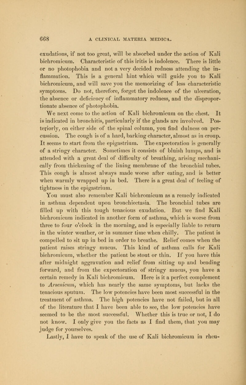 exudations, if not too great, will be absorbed under the action of Kali bichromicum. Characteristic of this iritis is indolence. There is little or no photophobia and not a very decided redness attending the in- flammation. This is a general hint which will guide you to Kali bichromicum, and will save you the memorizing of less characteristic symptoms. Do not, therefore, forget the indolence of the ulceration, the absence or deficiency of inflammatory redness, and the dispropor- tionate absence of photophobia. We next come to the action of Kali bichromicum on the chest. It is indicated in bronchitis, particularly if the glands are involved. Pos- teriorly, on either side of the spinal column, you find dulness on per- cussion. The cough is of a hard, barking character, almost as in croup. It seems to start from the epigastrium. The expectoration is generally of a stringy character. Sometimes it consists of bluish lumps, and is attended with a great deal of difficulty of breathing, arising mechani- cally from thickening of the lining membrane of the bronchial tubes. This cough is almost always made worse after eating, and is better when warmly wrapped up in bed. There is a great deal of feeling of tightness in the epigastrium. You must also remember Kali bichromicum as a remedy indicated in asthma dependent upon bronchiectasia. The bronchial tubes are filled up with this tough tenacious exudation. But we find Kali bichromicum indicated in another form of asthma, which is worse from three to four o'clock in the morning, and is especially liable to return in the winter weather, or in summer time when chilly. The patient is compelled to sit up in bed in order to breathe. Relief comes when the patient raises stringy mucus. This kind of asthma calls for Kali bichromicum, whether the patient be stout or thin. If you have this after midnight aggravation and relief from sitting up and bending forward, and from the expectoration of stringy mucus, you have a certain remedy in Kali bichromicum. Here is it a perfect complement to Arsenicum, which has nearly the same symptoms, but lacks the tenacious sputum. The low potencies have been most successful in the treatment of asthma. The high potencies have not failed, but in all of the literature that I have been able to see, the low potencies have seemed to be the most successful. Whether this is true or not, I do not know. I only give you the facts as I find them, that you may judge for yourselves. Lastly, I have to speak of the use of Kali bichromicum in rheu-