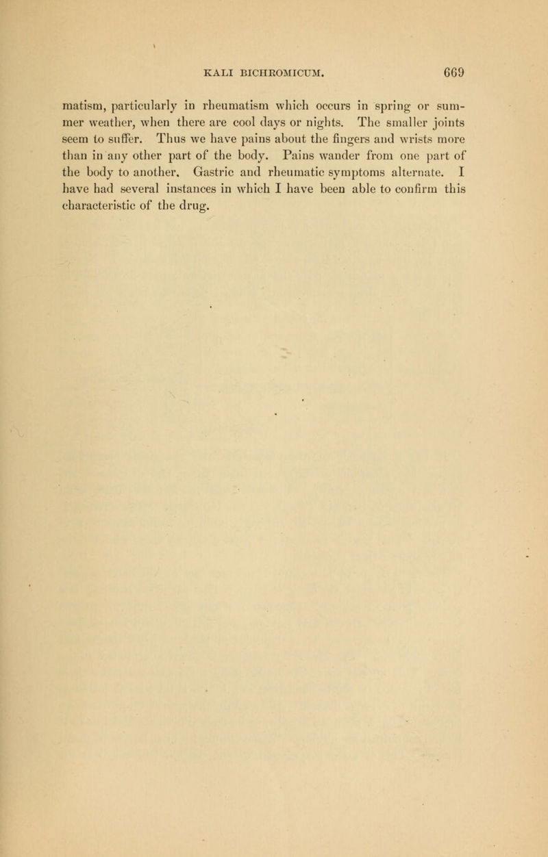 raatism, particularly in rheumatism which occurs in spring or sum- mer weather, when there are cool days or nights. The smaller joints seem to suffer. Thus we have pains about the fingers and wrists more than in any other part of the body. Pains wander from one part of the body to another. Gastric and rheumatic symptoms alternate. I have had several instances in which I have been able to confirm this characteristic of the drug.