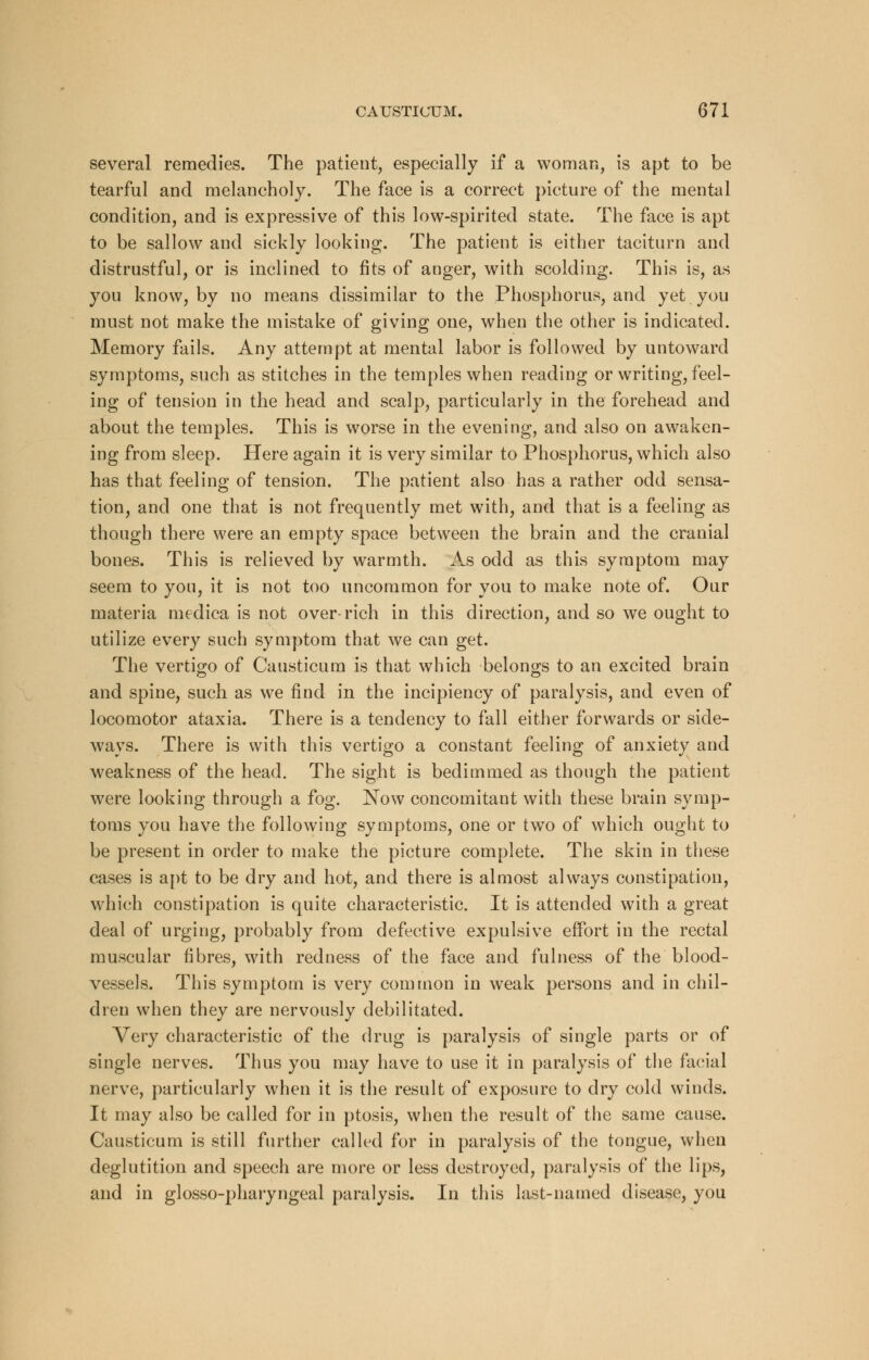 several remedies. The patient, especially if a woman, is apt to be tearful and melancholy. The face is a correct picture of the mental condition, and is expressive of this low-spirited state. The face is apt to be sallow and sickly looking. The patient is either taciturn and distrustful, or is inclined to fits of anger, with scolding. This is, as you know, by no means dissimilar to the Phosphorus, and yet you must not make the mistake of giving one, when the other is indicated. Memory fails. Any attempt at mental labor is followed by untoward symptoms, such as stitches in the temples when reading or writing, feel- ing of tension in the head and scalp, particularly in the forehead and about the temples. This is worse in the evening, and also on awaken- ing from sleep. Here again it is very similar to Phosphorus, which also has that feeling of tension. The patient also has a rather odd sensa- tion, and one that is not frequently met with, and that is a feeling as though there were an empty space between the brain and the cranial bones. This is relieved by warmth. As odd as this symptom may seem to you, it is not too uncommon for you to make note of. Our materia medica is not over-rich in this direction, and so we ought to utilize every such symptom that we can get The vertigo of Causticum is that which belongs to an excited brain and spine, such as we find in the incipiency of paralysis, and even of locomotor ataxia. There is a tendency to fall either forwards or side- ways. There is with this vertigo a constant feeling of anxiety and weakness of the head. The sight is bedimmed as though the patient were looking through a fog. Now concomitant with these brain symp- toms you have the following symptoms, one or two of which ought to be present in order to make the picture complete. The skin in these cases is apt to be dry and hot, and there is almost always constipation, which constipation is quite characteristic. It is attended with a great deal of urging, probably from defective expulsive effort in the rectal muscular fibres, with redness of the face and fulness of the blood- vessels. This symptom is very common in weak persons and in chil- dren when they are nervously debilitated. Very characteristic of the drug is paralysis of single parts or of single nerves. Thus you may have to use it in paralysis of the facial nerve, particularly when it is the result of exposure to dry cold winds. It may also be called for in ptosis, when the result of the same cause. Causticum is still further called for in paralysis of the tongue, when deglutition and speech are more or less destroyed, paralysis of the lips, and in glosso-pharyngeal paralysis. In this last-named disease, you