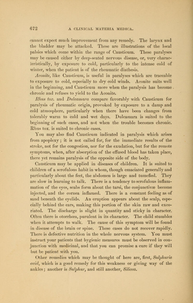 cannot expect much improvement from any remedy. The larynx and the bladder may be attacked. These are illustrations of the local palsies which come within the range of Oausticum. These paralyses may be caused either by deep-seated nervous disease, or, very charac- teristically, by exposure to cold, particularly to the intense cold of winter, when the patient is of the rheumatic diathesis. Aconite, like Cansticum, is useful in paralyses which are traceable to exposure to cold, especially to dry cold winds. Aconite suits well in the beginning, and Causticum more when the paralysis has become chronic and refuses to yield to the Aconite. Rhus tox. and Dulcamara compare favorably with Causticum for paralysis of rheumatic origin, provoked by exposure to a damp and cold atmosphere, particularly when there have been changes from tolerably warm to cold and wet days. Dulcamara is suited to the beginning of such cases, and not when the trouble becomes chronic. Rhus tox. is suited to chronic cases. You may also find Causticum indicated in paralysis which arises from apoplexy ; it is not called for, for the immediate results of the stroke, not for the congestion, nor for the exudation, but for the remote symptoms, when, after absorption of the effused blood has taken place, there yet remains paralysis of the opposite side of the body. Causticum may be applied in diseases of children. It is suited to children of a scrofulous habit in whom, though emaciated generally and particularly about the feet, the abdomen is large and tumefied. They are slow in learning to talk. There is a tendency to scrofulous inflam- mation of the eyes, scabs form about the tarsi, the conjunctivae become injected, and the cornea inflamed. There is a constant feeling as of sand beneath the eyelids. An eruption appears about the scalp, espe- cially behind the ears, making this portion of the skin raw and exco- riated. The discharge is slight in quantity and sticky in character. Often there is otorrhoea, purulent in its character. The child stumbles when it attempts to walk. The cause of this symptom will be found in disease of the brain or spine. These cases do not recover rapidly. There is defective nutrition in the whole nervous system. You must instruct your patients that hygienic measures must be observed in con- junction with medicinal, and that you can promise a cure if they will but be patient with you. Other remedies which may be thought of here are, first, Sulphuric acid, which is a good remedy for this weakness or giving way of the ankles; another is Sulphur, and still another, Silicea.