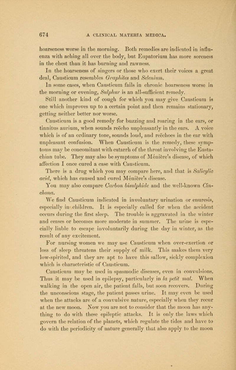 hoarseness worse in the morning. Both remedies are indicated in influ- enza with aching all over the body, but Eupatoriuni has more soreness in the chest than it has burning and rawness. In the hoarseness of singers or those who exert their voices a great deal, Causticum resembles Graphites and Selenium. In some cases, when Causticum fails in chronic hoarseness worse in the morning or evening, Sulphur is an all-sufficient remedy. Still another kind of cough for which you may give Causticum is one which improves up to a certain point and then remains stationary, getting neither better nor worse. Causticum is a good remedy for buzzing and roaring in the ears, or tinnitus aurium, when sounds reecho unpleasantly in the ears. A voice which is of an ordinary tone, sounds loud, and reechoes in the ear with unpleasant confusion. When Causticum is the remedy, these symp- toms may be concomitant with catarrh of the throat involving the Eusta- chian tube. They may also be symptoms of Meniere's disease, of which affection I once cured a case with Causticum. There is a drug which you may compare here, and that is Salicylic acid, which has caused and cured Meniere's disease. You may also compare Carbon bisulphide and the well-known Cin- chona. We find Causticum indicated in involuntary urination or enuresis, especially in children. It is especially called for when the accident occurs during the first sleep. The trouble is aggravated in the winter and ceases or becomes more moderate in summer. The urine is espe- cially liable to escape involuntarily during the day in winter, as the result of any excitement. For nursing women we may use Causticum when over-exertion or loss of sleep threatens their supply of milk. This makes them very low-spirited, and they are apt to have this sallow, sickly complexion which is characteristic of Causticum. Causticum may be used in spasmodic diseases, even in convulsions. Thus it may be used in epilepsy, particularly in la petit mal. When walking in the open air, the patient falls, but soon recovers. During the unconscious stage, the patient passes urine. It may even be used when the attacks are of a convulsive nature, especially when they recur at the new moon. Now you are not to consider that the moon has any- thing to do with these epileptic attacks. It is only the laws which govern the relation of the planets, which regulate the tides and have to do with the periodicity of nature generally that also apply to the moon