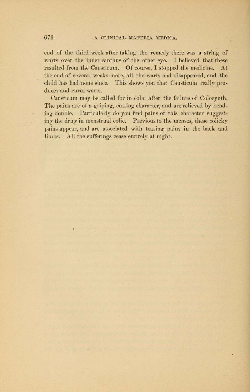 end of the third week after taking the remedy there was a string of warts over the inner canthus of the other eye. I believed that these resulted from the Causticum. Of course, I stopped the medicine. At the end of several weeks more, all the warts had disappeared, and the child has had none since. This shows you that Causticum really pro- duces and cures warts. Causticum may be called for in colic after the failure of Colocynth. The pains are of a griping, cutting character, and are relieved by bend- ing double. Particularly do you find pains of this character suggest- ing the drug in menstrual colic. Previous to the menses, these colicky pains appear, and are associated with tearing pains in the back and limbs. All the sufferings cease entirely at night.