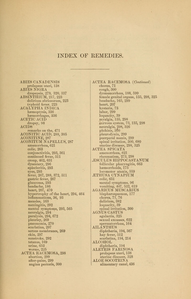 INDEX OF REMEDIES. ABIES CANADENSIS prolapsus uteri, 138 ABIES NIGRA dyspepsia, 279, 320, 337 ABSINTHIUM, 217, 223 delirium ebriosorum, 223 tvphoid fever, 223 ACALYPHA INDICA haemoptysis, 336 haemorrhages, 336 ACETIC ACID dropsy, 98 ACIDS remarks on the, 471 ACONITIC ACID, 288, 305 ACONITINE, 287 ACONITUM NAPELLUS, 287 amenorrhoea, 621 colic, 263 conjunctivitis, 293, 361 continued fever, 511 croup, 462, 631 dysentery, 296 episcleritis, 293 eves, 293 fever, 267, 288, 372, 511 gastric fever, 267 glaucoma, 293 headache, 186 heart, 207, 470 hypertrophy of the heart, 294, 464 inflammations, 36, 93 measles, 163 meningitis, 292 mental symptoms, 293, 565 neuralgia, 294 paralysis, 294, 672 pleurisy, 269 pneumonia, 270 scarlatina, 297 serous membranes, 269 skin, 297 sunstroke, 292 tetanus, 169 urine, 652 worms, 225 ACTEA RACEMOSA, 298 abortion, 299 after-pains, 299 angina pectoris, 300 ACTEA RACEMOSA {Continued) chorea, 71 cough, 300 dysmenorrhcea, 188, 599 female genital organs, 135, 298, 325 headache, 165, 299 heart, 207 hvsteria, 73 labor, 299 loquacitv, 39 myalgia, 135, 298 nervous svstem, 73, 135, 298 neuralgia', 298, 326 phthisis, 300 pleurodynia, 299 puerperal mania, 299 spinal irritation, 300, 680 uterine diseases, 298, 325 ACTEA SPICATA amenorrhoea, 621 rheumatism, 273, 298 ^ESCULUS HIPPOCASTANUM follicular pharyngitis, 663 haemorrhoids, 175 locomotor ataxia, 559 .ETHUSA CYNAPIUM colic, 651 mental symptoms, 96 vomiting, 407, 532, 619 AGARICUS MUSCARIUS blepharospasmus, 177 chorea, 71, 76 delirium, 382 loquacity, 39 spinal irritation, 300 AGNUS CASTUS agalactia, 325 sexual excesses, 622 spermatorrhoea, 164 AILANTHUS diphtheria, 194, 367 hay fever, 512 scarlatina, 194, 214 ALCOHOL diphtheria, 194 ALETRIS FARINOSA prolapsus uteri, 138 uterine diseases, 328 ALOE SOCOTR1NA alimentary canal, 436