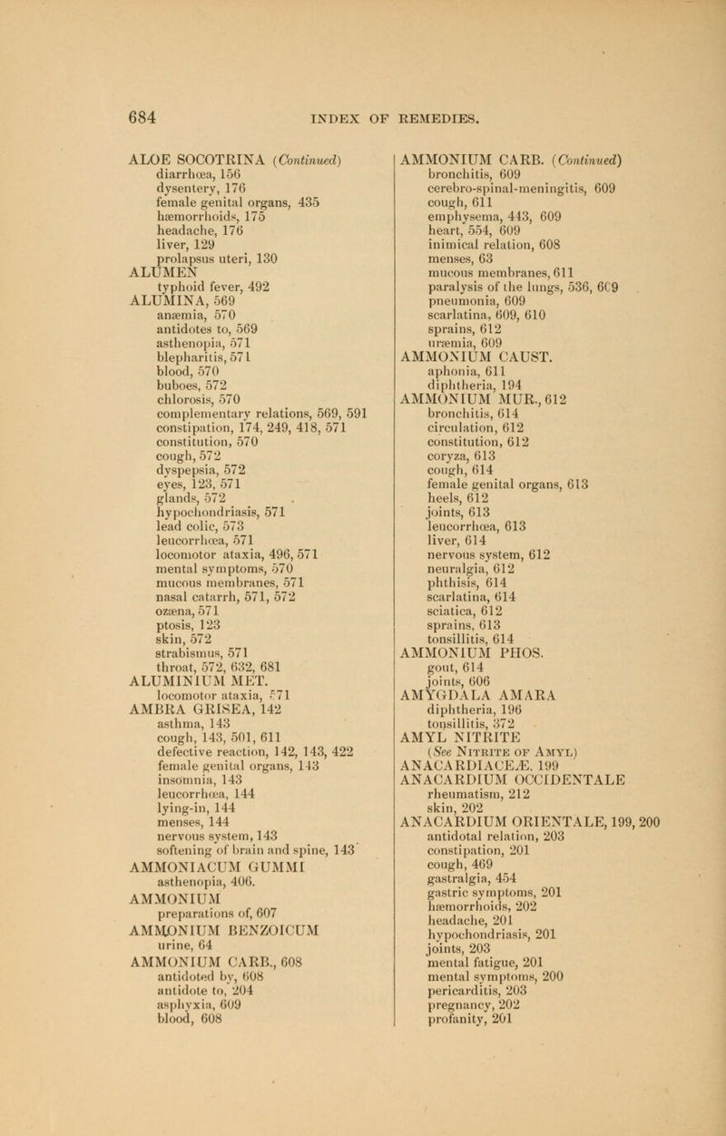 ALOE SOCOTRINA {Continued) diarrhoea, 156 dysentery, 176 female genital organs, 435 haemorrhoids, 175 headache, 176 liver, 129 prolapsus uteri, 130 ALUMEN typhoid fever, 492 ALUMINA, 569 anaemia, 570 antidotes to, 569 asthenopia, 571 blepharitis, 571 blood, 570 buboes, 572 chlorosis, 570 complementary relations, 569, 591 constipation, 174, 249, 418, 571 constitution, 570 cough,572 dvspepsia, 572 eyes, 123, 571 glands, 572 hypochondriasis, 571 lead colic, 573 leucorrhoea, 571 locomotor ataxia, 496, 571 mental symptoms, 570 mucous membranes, 571 nasal catarrh, 571, 572 ozaena, 571 ptosis, 123 skin, 572 strabismus, 571 throat, 572, 632, 681 ALUMINIUM MET. locomotor ataxia, 571 AMBRA GRISEA, 142 asthma, 143 cough, 143, 501, 611 defective reaction, 142, 143, 422 female genital organs, 143 insomnia, 143 leucorrhoea, 144 lying-in, 144 menses, 144 nervous system, 143 softening of brain and spine, 143 AMMONIACUM GUMMI asthenopia, 406. AMMONIUM preparations of, 607 AMMONIUM BENZOICUM urine, 64 AMMONIUM CARB., 608 antidoted by, 608 antidote to, 204 asphvxia, 609 blood, 608 AMMONIUM CARB. {Continued) bronchitis, 609 cerebro-spinal-meningitis, 609 cough, 611 emphysema, 443, 609 heart, 554, 609 inimical relation, 608 menses, 63 mucous membranes, 611 paralysis of the lungs, 536, 6C9 pneumonia, 609 scarlatina, 609, 610 sprains, 612 uraemia, 609 AMMONIUM CAUST. aphonia, 611 diphtheria, 194 AMMONIUM MUR.,612 bronchitis, 614 circulation, 612 constitution, 612 coryza, 613 cough,614 female genital organs, 613 heels, 612 joints, 613 leucorrhoea, 613 liver, 614 nervous system, 612 neuralgia, 612 phthisis, 614 scarlatina, 614 sciatica, 612 sprains, 613 tonsillitis, 614 AMMONIUM PHOS. gout, 614 joints, 606 AMYGDALA AMARA diphtheria, 196 tonsillitis, 372 AMYL NITRITE {See Nitrite of Amyl) ANACARDIACE^E, 199 ANACARDIUM OCCIDENTALE rheumatism, 212 skin, 202 ANACARDIUM ORIENTALE, 199, 200 antidotal relation, 203 constipation, 201 cough, 469 gastralgia, 454 gastric symptoms, 201 haemorrhoids, 202 headache, 201 hypochondriasis, 201 joints, 203 mental fatigue, 201 mental symptoms, 200 pericarditis, 203 pregnancy, 202 profanity, 201