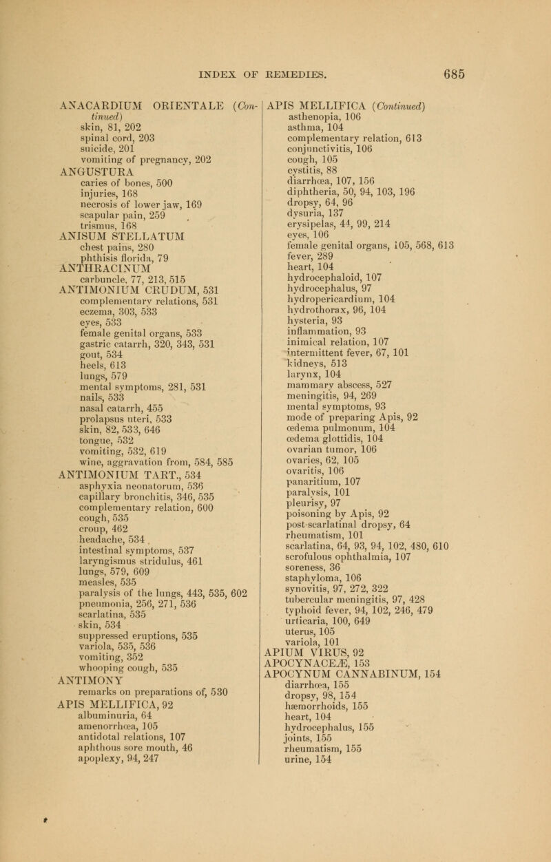 ANACARDIUM ORIENTALE (Con- tinued) skin, 81, 202 spinal cord, 203 suicide, 201 vomiting of pregnancy, 202 ANGUSTURA caries of bones, 500 injuries, 168 necrosis of lower jaw, 169 scapular pain, 259 trismus, 168 ANISUM STELLATUM chest pains, 280 phthisis florida, 79 ANTHRACINUM carbuncle, 77, 213, 515 ANTIMONIUM CRUDUM, 531 complementary relations, 531 eczema, 303, 533 eyes, 533 female genital organs, 533 gastric catarrh, 320, 343, 531 gout, 534 heels, 613 lungs, 579 mental symptoms, 281, 531 nails, 533 nasal catarrh, 455 prolapsus uteri, 533 skin, 82, 533, 646 tongue, 532 vomiting, 532, 619 wine, aggravation from, 584, 585 ANTIMONIUM TART., 534 asphyxia neonatorum, 536 capillary bronchitis, 346, 535 complementary relation, 600 cough, 535 croup, 462 headache, 534 . intestinal symptoms, 537 laryngismus stridulus, 461 lungs, 579, 609 measles, 535 paralysis of the lungs, 443, 535, 602 pneumonia, 256, 271, 536 scarlatina, 535 skin, 534 suppressed eruptions, 535 variola, 535, 536 vomiting, 352 whooping cough, 535 ANTIMONY remarks on preparations of, 530 APIS MELLIFICA, 92 albuminuria, 64 amenorrhea, 105 antidotal relations, 107 aphthous sore mouth, 46 apoplexy, 94, 247 APIS MELLIFICA (Continued) asthenopia, 106 asthma, 104 complementary relation, 613 conjunctivitis, 106 cough,105 cystitis, 88 diarrhoea, 107, 156 diphtheria, 50, 94, 103, 196 dropsy, 64, 96 dysuria, 137 erysipelas, 44, 99, 214 eyes, 106 female genital organs, 105, 568, 613 fever, 289 heart, 104 hydrocephaloid, 107 hydrocephalus, 97 hydropericardium, 104 hydrothorax, 96, 104 hysteria, 93 inflammation, 93 inimical relation, 107 intermittent fever, 67, 101 kidneys, 513 larynx, 104 mammary abscess, 527 meningitis, 94, 269 mental symptoms, 93 mode of preparing Apis, 92 oedema pulmonum, 104 oedema glottidis, 104 ovarian tumor, 106 ovaries, 62, 105 ovaritis, 106 panaritium, 107 paralysis, 101 pleurisy, 97 poisoning by Apis, 92 post-scarlatinal dropsy, 64 rheumatism, 101 scarlatina, 64, 93, 94, 102, 480, 610 scrofulous ophthalmia, 107 soreness, 36 staphyloma, 106 synovitis, 97, 272, 322 tubercular meningitis, 97, 428 typhoid fever, 94, 102, 246, 479 urticaria, 100, 649 uterus, 105 variola, 101 APIUM VIRUS, 92 APOCYNACE^E, 153 APOGYNUM CANNABINUM, 154 diarrhoea, 155 dropsy, 98, 154 haemorrhoids, 155 heart, 104 hydrocephalus, 155 joints, 155 rheumatism, 155 urine, 154