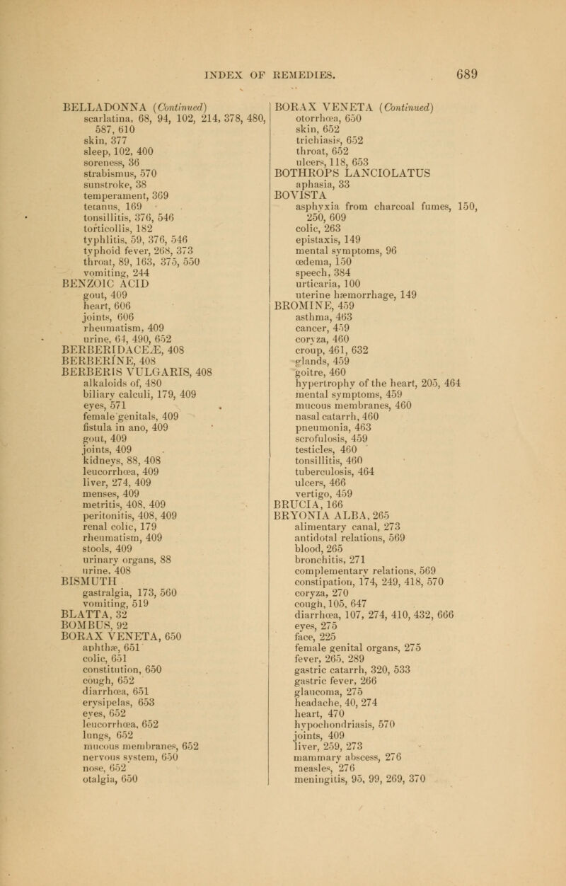 BELLADONNA (Continued) scarlatina, 68, 94, 102, 214, 378, 480, 587, 610 skin, 377 sleep, 102, 400 soreness, 36 strabismus, 570 sunstroke, 38 temperament, 369 tetanus, 169 tonsillitis, 376, 546 torticollis, 182 typhlitis, 59, 376, 546 tvphoid fever, 268, 373 throat, 89, 163, 375, 550 vomiting, 244 BENZOIC ACID gout, 409 heart, 606 joints, 606 rheumatism, 409 urine, 64, 490, 652 BERBERIDACE.E, 408 BERBERINE, 408 BERBERIS VULGARIS, 408 alkaloids of, 480 biliary calculi, 179, 409 eyes, 571 female genitals, 409 fistula in ano, 409 gout, 409 joints, 409 'kidneys, 88, 408 leucorrhoea, 409 liver, 274, 409 menses, 409 metritis, 408, 409 peritonitis, 408, 409 renal colic, 179 rheumatism, 409 stools, 409 urinary organs, 88 urine, 408 BISMUTH gastralgia, 173, 560 vomiting, 519 BLATTA, 32 BOM BUS, 92 BORAX VENETA, 650 aphtha3, 651' colic, 651 constitution, 650 cough, 652 diarrhoea, 651 erysipelas, 653 eyes, 652 leucorrhoea, 652 lungs, 652 mucous membranes, 652 nervous system, 650 nose, 652 otalgia, 650 BORAX VENETA (Continued) otorrhcea, 650 skin, 652 trichiasis, 652 throat, 652 ulcers, 118, 653 BOTHROPS LANCIOLATUS aphasia, 33 BOV1STA asphyxia from charcoal fumes, 150, 250, 609 colic, 263 epistaxis, 149 mental symptoms, 96 oedema, 150 speech, 384 urticaria, 100 uterine haemorrhage, 149 BROMINE, 459 asthma, 463 cancer, 459 corvza, 460 croup, 461, 632 glands, 459 goitre, 460 hypertrophy of the heart, 205, 464 mental symptoms, 459 mucous membranes, 460 nasal catarrh, 460 pneumonia, 463 scrofulosis, 459 testicles, 460 tonsillitis, 460 tuberculosis, 464 ulcers, 466 vertigo, 459 BRUCIA, 166 BRYONIA ALBA, 265 alimentary canal, 273 antidotal relations, 569 blood, 265 bronchitis, 271 complementary relations, 569 constipation, 174> 249, 418, 570 coryza, 270 cough, 105, 647 diarrhoea, 107, 274, 410, 432, 666 eves, 275 face, 225 female genital organs, 275 fever, 265, 289 gastric catarrh, 320, 533 gastric fever, 266 glaucoma, 275 headache, 40, 274 heart, 470 hypochondriasis, 570 joints, 409 liver, 259, 273 mammary abscess, 276 measles, 276 meningitis, 95, 99, 269, 370
