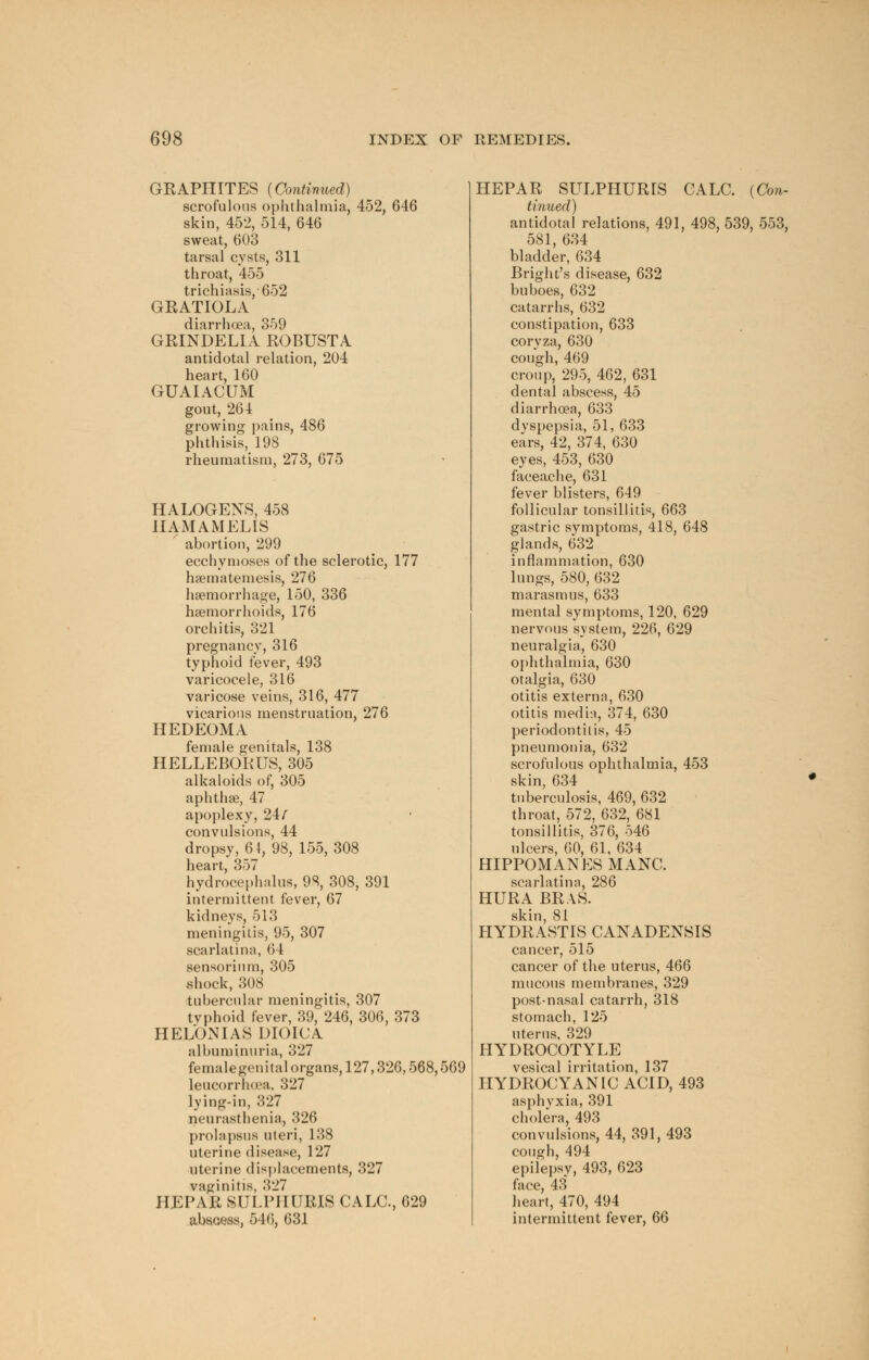 GEAPHITES {Continued) scrofulous ophthalmia, 452, 646 skin, 452, 514, 646 sweat, 603 tarsal cysts, 311 throat, 455 trichiasis, 652 GRATIOLA diarrhoea, 359 GRINDELIA ROBUST A antidotal relation, 204 heart, 160 GUAIACUM gout, 264 growing pains, 486 phthisis, 198 rheumatism, 273, 675 HALOGENS, 458 HAMAMELIS abortion, 299 ecchymoses of the sclerotic, 177 haematemesis, 276 haemorrhage, 150, 336 haemorrhoids, 176 orchitis, 321 pregnancy, 316 typhoid fever, 493 varicocele, 316 varicose veins, 316, 477 vicarious menstruation, 276 HEDEOMA female genitals, 138 HELLEBORUS, 305 alkaloids of, 305 aphthae, 47 apoplexy, 24/ convulsions, 44 dropsy, 61, 98, 155, 308 heart, 357 hydrocephalus, 98, 308, 391 intermittent fever, 67 kidneys, 513 meningitis, 95, 307 scarlatina, 64 sensorium, 305 shock, 308 tubercular meningitis, 307 tvphoid fever, 39, 246, 306, 373 HELONIAS DIOICA albuminuria, 327 femalegenital organs, 127,326,568,569 leucorrhoea. 327 lying-in, 327 neurasthenia, 326 prolapsus uteri, 138 uterine disease, 127 uterine displacements, 327 vaginitis, 327 HEPAR SULPIIURIS CALC, 629 abscess, 546, 631 HEPAR SULPHUR1S CALC. (Con- tinued) antidotal relations, 491, 498, 539, 553, 581, 634 bladder, 634 Bright's disease, 632 buboes, 632 catarrhs, 632 constipation, 633 coryza, 630 cough, 469 croup, 295, 462, 631 dental abscess, 45 diarrhoea, 633 dvspepsia, 51, 633 ears, 42, 374, 630 eyes, 453, 630 faceache, 631 fever blisters, 649 follicular tonsillitis, 663 gastric symptoms, 418, 648 glands, 632 inflammation, 630 lungs, 580, 632 marasmus, 633 mental symptoms, 120, 629 nervous system, 226, 629 neuralgia, 630 ophthalmia, 630 otalgia, 630 otitis externa, 630 otitis media, 374, 630 periodontitis, 45 pneumonia, 632 scrofulous ophthalmia, 453 skin, 634 tuberculosis, 469, 632 throat, 572, 632, 681 tonsillitis, 376, 546 ulcers, 60, 61, 634 HIPPOMANES MANC. scarlatina, 286 HURA BRAS. skin, 81 HYDRASTIS CANADENSIS cancer, 515 cancer of the uterus, 466 mucous membranes, 329 post-nasal catarrh, 318 stomach, 125 uterus, 329 HYDROCOTYLE vesical irritation, 137 HYDROCYANIC ACID, 493 asphyxia, 391 cholera, 493 convulsions, 44, 391, 493 cough, 494 epilepsy, 493, 623 face, 43 heart, 470, 494 intermittent fever, 66