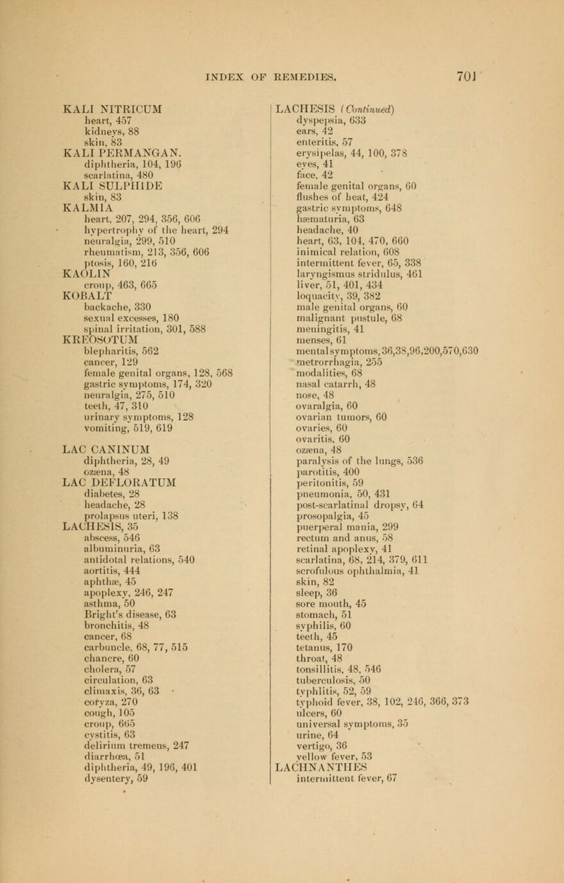 KALI NITRICUM heart, 457 kidneys, 88 skin, 83 KALI PERMANGAN. diphtheria, 104, 196 scarlatina, 480 KALI SULPHIDE skin, 83 KALMIA heart, 207, 294, 356, 606 hypertrophy of the heart, 294 neuralgia, 299, 510 rheumatism, 213, 356, 606 ptosis, 160, 216 KAOLIN croup, 463, 665 KOBALT backache, 330 sexual excesses, 180 spinal irritation, 301, 588 KREOSOTUM blepharitis, 562 cancer, 129 female genital organs, 128, 568 gastric symptoms, 174, 320 neuralgia, 275, 510 teeth, 47, 310 urinary symptoms, 128 vomiting, 519, 619 LAC CANINUM diphtheria, 28, 49 ozsena, 48 LAC DEFLORATUM diabetes, 28 headache, 28 prolapsus uteri, 138 LACHES1S, 35 abscess, 546 albuminuria, 63 antidotal relations, 540 aortitis, 444 aphthae, 45 apoplexy, 246, 247 asthma, 50 Bright's disease, 63 bronchitis, 48 cancer, 68 carbuncle, 68, 77, 515 chancre, 60 cholera, 57 circulation, 63 climax is, 36, 63 coryza, 270 cough, 105 croup, 665 cystitis, 63 delirium tremens, 247 diarrhcea, 51 diphtheria, 49, 196, 401 LACHESIS f Continued) dyspepsia, 633 ears, 42 enteritis, 57 erysipelas, 44, 100, 378 eves, 41 face, 42 female genital organs, 60 flushes of heat, 424 gastric symptoms, 648 hematuria, 63 headache, 40 heart, 63, 104, 470, 660 inimical relation, 608 intermittent fever, 65, 338 laryngismus stridulus, 461 liver, 51, 401, 434 loquacity, 39, 382 male genital organs, 60 malignant pustule, 68 meningitis, 41 menses, 61 mental symptoms, 36,38,96,200,570,630 metrorrhagia, 255 modalities, 68 nasal catarrh, 48 nose, 48 ovaralgia, 60 ovarian tumors, 60 ovaries, 60 ovaritis, 60 ozjena, 48 paralysis of the lungs, 536 parotitis, 400 peritonitis, 59 pneumonia, 50, 431 post-scarlatinal dropsy, 64 prosopalgia, 45 puerperal mania, 299 rectum and anus, 58 retinal apoplexy, 41 scarlatina, 68, 214, 379, 611 scrofulous ophthalmia, 41 skin, 82 sleep, 36 sore mouth, 45 stomach, 51 syphilis, 60 teeth, 45 tetanus, 170 throat, 48 tonsillitis, 48, 546 tuberculosis, 50 typhlitis, 52, 59 typhoid fever, 38, 102, 246, 366, 373 ulcers, 60 universal symptoms, 35 urine, 64 vertigo, 36 vellow fever, 53 LACIINANTIIES