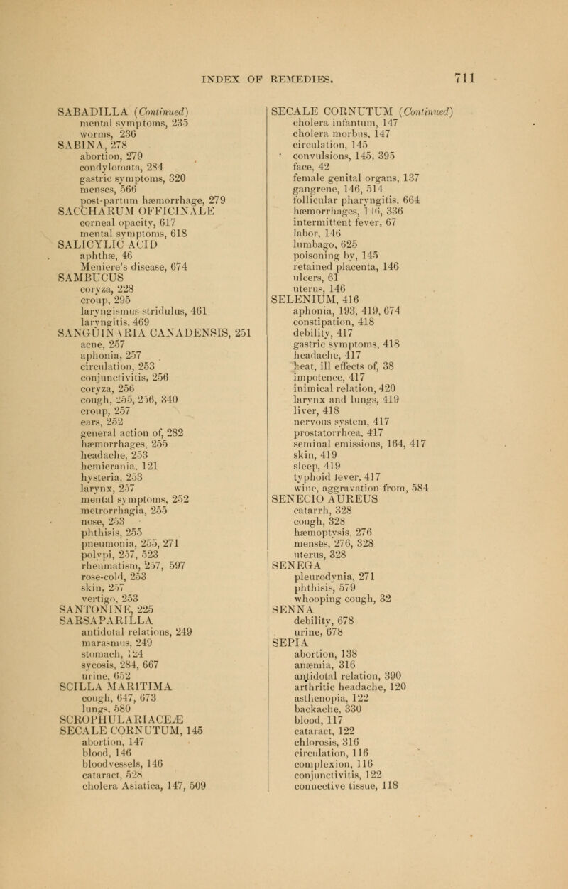 SABADILLA (Continued) mental symptoms, 235 worms, 236 SABINA, 278 abortion, 279 condylomata, 284 gastric symptoms, 320 menses, 566 post-partum haemorrhage, 279 SACCHARUM OFFICINALE corneal opacity, 617 mental symptoms, 618 SALICYLIC ACID aphthae, 46 Meniere's disease, 674 SAMBUCUS coryza, 228 cronp, 295 laryngismus stridulus, 461 laryngitis, 469 SANGUINARIA CANADENSIS, 251 acne, 257 aphonia, 257 circulation, 253 conjunctivitis, 256 coryza, 256 cough, 255, 256, 340 croup, 257 ears, 252 general action of, 282 haemorrhages, 255 headache. 253 hemicrania, 121 hysteria, 253 larynx, 257 mental symptoms, 252 metrorrhagia, 255 nose, 253 phthisis, 255 pneumonia, 255, 271 polypi, 257, 523 rheumatism, 257, 597 rose-cold, 253 skin, 257 vertigo, 253 SANTONINK, 225 SARSAPARILLA antidotal relations, 249 marasmus, 249 stomach, 124 sycosis, 284, 667 urine, 652 SCILLA MARLTIMA cough, 647, 673 lungs. 580 SCROPIIULARIACEjE SECALE CQRNUTUM, 145 abortion, 147 blood, 146 bloodvessels, 146 cataract, 528 cholera Asiatica, 147, 509 SECALE CORNUTUM (Continued) cholera infantum, 147 cholera morbus, 147 circulation, 145 • convulsions, 145, 395 face, 42 female genital organs, 137 gangrene, 146, 514 follicular pharyngitis, 664 haemorrhages, 146, 336 intermittent fever, 67 labor, 146 lumbago, 625 poisoning by, 145 retained placenta, 146 ulcers, 61 uterus, 146 SELENIUM, 416 aphonia, 193, 419, 674 constipation, 418 debility, 417 gastric symptoms, 418 headache, 417 heat, ill effects of, 38 impotence, 417 inimical relation, 420 larvnx and lungs, 419 liver, 418 nervous system, 417 prostatorrhoea, 417 seminal emissions, 164, 417 skin, 419 sleep, 419 typhoid fever, 417 wine, aggravation from, 584 SENECIO AUREUS catarrh, 328 cough, 328 haemoptvsis, 276 menses,'276, 328 uterus, 328 SENEGA pleurodynia, 271 phthisis, 579 whooping cough, 32 SENNA debility, 678 urine, 678 SEPIA abortion, 138 anaemia, 316 anjtidotal relation, 390 arthritic headache, 120 asthenopia, 122 backache, 330 blood, 117 cataract, 122 chlorosis, 316 circulation, 116 complexion, 116 conjunctivitis, 122 connective tissue, 118