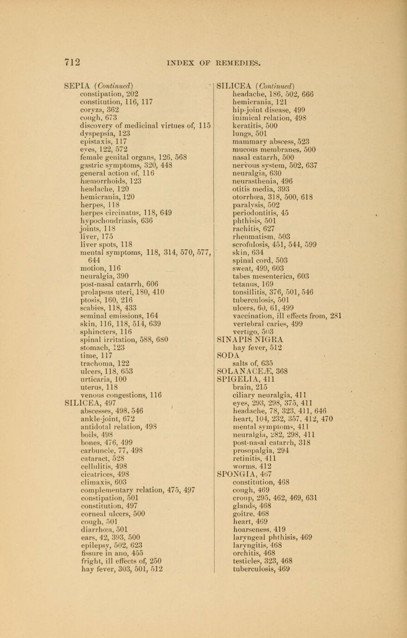 SEPIA (Continued) constipation, 202 constitution, 116, 117 coryza, 362 cough, 673 discovery of medicinal virtues of, 115 dyspepsia, 123 epistaxis, 117 eves, 122, 572 female genital organs, 126, 568 gastric symptoms, 320, 448 general action of, 116 haemorrhoids, 123 headache, 120 hemicrania, 120 herpes, 118 herpes circinatus, 118, 649 hypochondriasis, 636 joints, 118 liver, 175 liver spots, 118 mental symptoms, 118, 314, 570, 577, 644 motion, 116 neuralgia, 390 post-nasal catarrh, 606 prolapsus uteri, 180, 410 ptosis, 160, 216 scabies, 118, 433 seminal emissions, 164 skin, 116,118,514, 639 sphincters, 116 spinal irritation, 588, 680 stomach, 123 time, 117 trachoma, 122 ulcers, 118, 653 urticaria, 100 uterus, 118 venous congestions, 116 SIL1CEA, 497 abscesses, 498, 546 ankle-joint, 672 antidotal relation, 498 boils, 498 bones, 476, 499 carbuncle, 77, 498 cataract, 528 cellulitis, 498 cicatrices, 498 climaxis, 603 complementary relation, 475, 497 constipation, 501 constitution, 497 corneal ulcers, 500 cough, 501 diarrhoea, 501 ears, 42, 393, 500 epilepsy, 502, 623 fissure in ano, 455 fright, ill effects of, 250 hay fever, 303, 501, 512 SIL1CEA (Continued) headache, 186, 502, 666 hemicrania, 121 hip-joint disease, 499 inimical relation, 498 keratitis, 500 lungs, 501 mammary abscess, 523 mucous membranes, 500 nasal catarrh, 500 nervous system, 502, 637 neuralgia, 630 neurasthenia, 496 otitis media, 393 otorrhoea, 318, 500, 618 paralysis, 502 periodontitis, 45 phthisis, 501 rachitis, 627 rheumatism, 503 scrofulosis, 451, 544, 599 skin, 634 spinal cord, 503 sweat, 499, 603 tabes mesenterica, 603 tetanus, 169 tonsillitis, 376, 501,546 tuberculosis, 501 ulcers, 60, 61,499 vaccination, ill effects from, 281 vertebral caries, 499 vertigo, 503 SINAPIS NIGRA hay fever, 512 SODA salts of, 635 SOLAN ACE jE, 368 SPIGELIA, 411 brain, 215 ciliary neuralgia, 411 eyes, 293, 298, 375, 411 headache, 78, 323, 411, 646 heart, 104, 232, 357, 412, 470 mental symptom*, 411 neuralgia, 282, 298, 411 post-nasal catarrh, 318 prosopalgia, 294 retinitis, 411 worms. 412 SPONGIA, 467 constitution, 468 cough, 469 croup, 295, 462, 469, 631 glands, 468 goitre, 468 heart, 469 hoarseness, 419 laryngeal phthisis, 469 laryngitis, 468 orchitis, 468 testicles, 323, 468 tuberculosis, 469