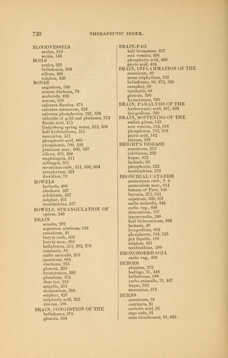 BLOODVESSELS arnica, 218 secale, 146 BOILS arnica, 221 belladonna, 380 silicea, 498 sulphur, 426 BONES angustura, 500 aranea diadema, 78 asafoetida, 499 . aurum, 559 calcarea fluorica, 475 calcarea ostrearum, 624 calcarea phosphorica, 221, 628 chloride of gold and platinum, 312 fluoric acid, 475 Gettysburg spring water, 312, 500 kali hydriodicum, 311 mercurius, 311 phosphoric acid, 485 phosphorus, 500, 526 platinum mur., 500, 567 silicea, 476, 499 staphisagria, 311 stillingia, 311 strontiana carb., 311, 500, 604 Symphytum, 221 theridion, 79 BOWELS berberis, 409 cinchona 337 colchicum, 337 sulphur, 431 terebinthina, 337 BOWELS, STRANGULATION OF opium, 249 BRAIN aconite, 292 argentum nitricum, 558 arsenicum, 91 baryta carb., 601 barvta mur., 601 belladonna, 215, 292, 370 cantharis, 88 carbo animalis, 215 causticum, 601 cinchona, 215 glonoin, 292 hyoscyamus, 385 plumbum, 575 rhus tox, 215 spigelia, 215 stramonium, 383 sulphur, 428^ sulphuric acid, 215 zincum, 586 BRAIN, CONGESTION OF THE belladonna, 370 glonoin, 394 BRAIN-FAG kali bromatum, 657 nux vomica, 496 phosphoric acid, 496 picric acid, 494 BRAIN, INFLAMMATION OF THE arsenicum, 89 arum triphyllum, 192 belladonna, 88, 372, 395 camphor, 89 cantharis, 88 glonoin, 395 hvoscvamus, 385 BRAIN, PARALYSIS OF THE hydrocyanic acid, 307, 493 lycopodium, 399 BRAIN, SOFTENING OF THE ambra grisea, 143 nux vomica, 182, 518 phosphorus, 182, 518 picric acid, 182 zincum, 588 BRIGHT'S DISEASE arsenicum, 513 colchicum, 232 hepar,632 lachesis, 63 phosphorus, 522 terebinthina, 232 BRONCHIAL CATARRH ammonium carb., 6 9 ammonium mur., 614 balsam of Peru, 198 bryonia, 271, 524 capsicum, 340, 501 carbo animalis, 448 carbo veg., 448 dracontium, 197 ipecacuanha, 346 kali bichromicum, 668 lachesis, 48 lycopodium, 402 phosphorus, 524, 525 pix liquida, 198 sulphur, 431 terebinthina, 280 BRONCHORRH A GIA carbo veg., 439 BUBOES alumina, 572 badiaga, 31,448 belladonna, 380 carbo animalis, 31, 447 hepar, 632 mercurius, 573 BURNS arsenicum, 91 cantharis, 91 carbolic acid, 91 sapo soda, 91 soda bicarbonate, 91, 635