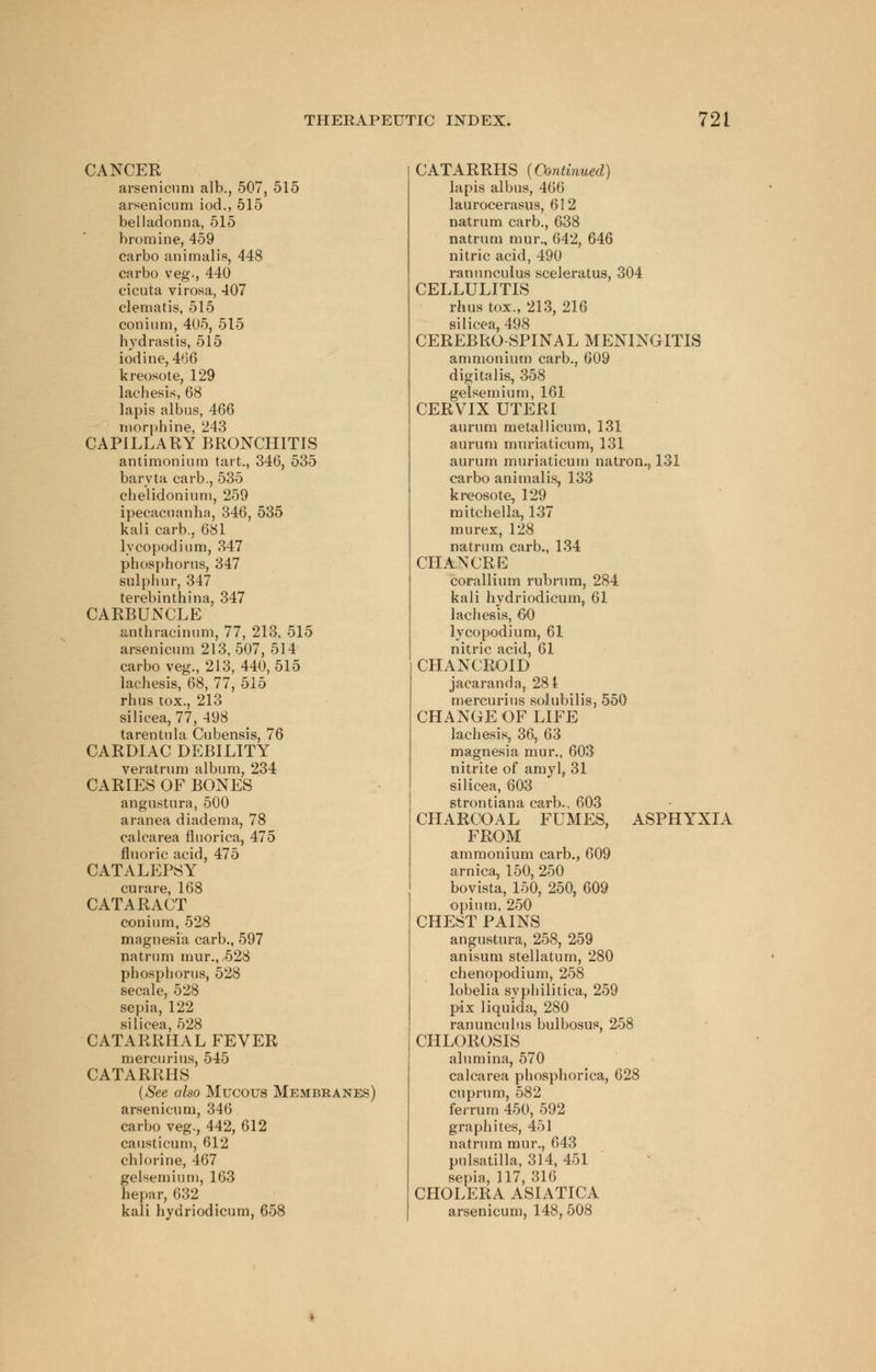 CANCER arsenicuni alb., 507, 515 arsenicum iod., 515 belladonna, 515 bromine, 459 carbo animal is, 448 carbo veg., 440 eicuta virosa, 407 clematis, 515 conium, 405, 515 Hydrastis, 515 iodine, 466 kreosote, 129 lachesis, 68 lapis albus, 466 morphine, 243 CAPILLARY BRONCHITIS antimonium tart., 346, 535 baryta carb., 535 chelidonium, 259 ipecacuanha, 346, 535 kali carb., 681 lycopodium, 347 phosphorus, 347 sulphur, 347 terebinthina, 347 CARBUNCLE anthracinum, 77, 213, 515 arsenicum 213, 507, 514 carbo veg., 213, 440,515 lachesis, 68, 77, 515 rhus tox., 213 silicea, 77, 498 tarentula Cubensis, 76 CARDIAC DEBILITY veratrum album, 234 CARIES OF BONES angustura, 500 aranea diadema, 78 calcarea fluorica, 475 fluoric acid, 475 CATALEPSY curare, 168 CATARACT conium, 528 magnesia carb., 597 natrum mur., 528 phosphorus, 528 secale, 528 sepia, 122 silicea, 528 CATARRHAL FEVER mercurius, 545 CATARRHS (See also Mucous Membranes} arsenicum, 346 carbo veg., 442, 612 causticum, 612 chlorine, 467 gelsemium, 163 hepar, 632 kali hydriodicum, 658 CATARRHS (Continued) lapis albus, 466 laurocerasus, 612 natrum carb., 638 natrum mur., 642, 646 nitric acid, 490 ranunculus sceleratus, 304 CELLULITIS rhus tox., 213, 216 silicea, 498 CEREBROSPINAL MENINGITIS ammonium carb., 609 digitalis, 358 gelsemium, 161 CERVIX UTERI aurum metallicum, 131 aurum muriaticum, 131 aurum muriaticum natron., 131 carbo animalis, 133 kreosote, 129 mitchella, 137 mu rex, 128 natrum carb., 134 CHANCRE corallium rubrum, 284 kali hydriodicum, 61 lachesis, 60 lycopodium, 61 nitric acid, 61 CHANCROID jacaranda, 284 mercurius solubilis, 550 CHANGE OF LIFE lachesis, 36, 63 magnesia mur., 603 nitrite of amyl, 31 silicea, 603 strontiana carb., 603 CHARCOAL FUMES, ASPHYXIA FROM ammonium carb., 609 arnica, 150, 250 boyista, 150, 250, 609 opium, 250 CHEST PAINS angustura, 258, 259 anisum stellatum, 280 chenopodium, 258 lobelia syphilitica, 259 pax liquida, 280 ranunculus bulbosus, 258 CHLOROSIS alumina, 570 calcarea phosphorica, 628 cuprum, 582 ferrum 450, 592 graphites, 451 natrum mur., 643 Pulsatilla, 314, 451 sepia, 117, 316 CHOLERA ASIATICA arsenicum, 148, 508