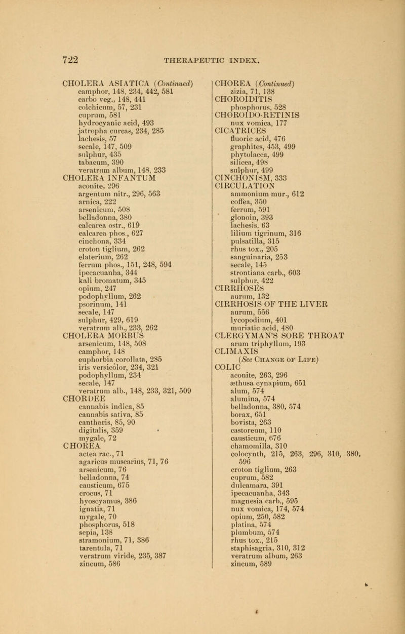 CHOLERA ASIATICA (Continued) camphor, 148, 234, 442, 581 carbo veg., 148, 441 colchicum, 57, 231 cuprum, 581 hydrocyanic acid, 493 jatropha curcas, 234, 285 lachesis, 57 secale, 147, 509 sulphur, 435 tabacum, 390 veratrum album, 148, 233 CHOLERA INFANTUM aconite, 296 argentum nitr., 296, 563 arnica, 222 arsenicum, 508 belladonna, 380 calcarea ostr., 619 calcarea phos., 627 cinchona, 334 croton tiglium, 262 elaterium, 262 ferrum phos., 151, 248, 594 ipecacuanha, 344 kali bromatum, 345 opium, 247 podophyllum, 262 psorinum, 141 secale, 147 sulphur, 429, 619 veratrum alb., 233, 262 CHOLERA MORBUS arsenicum, 148, 508 camphor, 148 euphorbia corollata, 285 iris versicolor, 234, 321 podophyllum, 234 secale, 147 veratrum alb., 148, 233, 321, 509 CHORDEE cannabis indica, 85 cannabis sativa, 85 cantharis, 85, 90 digitalis, 359 my gale, 72 CHOREA actea rac, 71 agaricus muscarius, 71, 76 arsenicum, 76 belladonna, 74 causticum, 675 crocus, 71 hvoscyamus, 386 ignatia, 71 mygale, 70 phosphorus, 518 sepia, 138 stramonium, 71, 386 tarentula, 71 veratrum viride, 235, 387 zincum, 586 CHOREA (Continued) zizia, 71, 138 CHOROIDITIS phosphorus, 528 CHOROIDO-RETINIS mix vomica, 177 CICATRICES fluoric acid, 476 graphites, 453, 499 Phytolacca, 499 silicea, 498 sulphur, 499 CINCHONISM, 333 CIRCULATION ammonium mur., 612 coffea, 350 ferrum, 591 glonoin, 393 lachesis. 63 lilium tigrinum, 316 Pulsatilla, 315 rhus tox., 205 sanguinaria, 253 secale, 145 strontiana carb., 603 sulphur, 422 CIRRHOSPJS aurum, 132 CIRRHOSIS OF THE LIVER aurum, 556 lycopodium, 401 muriatic acid, 480 CLERGYMAN'S SORE THROAT arum triphyllum, 193 CLIMAXIS (See Change of Life) COLIC aconite, 263, 296 sethusa cynapium, 651 alum, 574 alumina, 574 belladonna, 380, 574 borax, 651 bovista, 263 castoreum, 110 causticum, 676 chamomilla, 310 colocynth, 215, 263, 296, 310, 380, 596 croton tiglium, 263 cuprum, 582 dulcamara, 391 ipecacuanha, 343 magnesia carb., 595 nux vomica, 174, 574 opium, 250, 582 platina, 574 plumbum, 574 rhus tox., 215 staphisagria, 310, 312 veratrum album, 263 zincum, 589