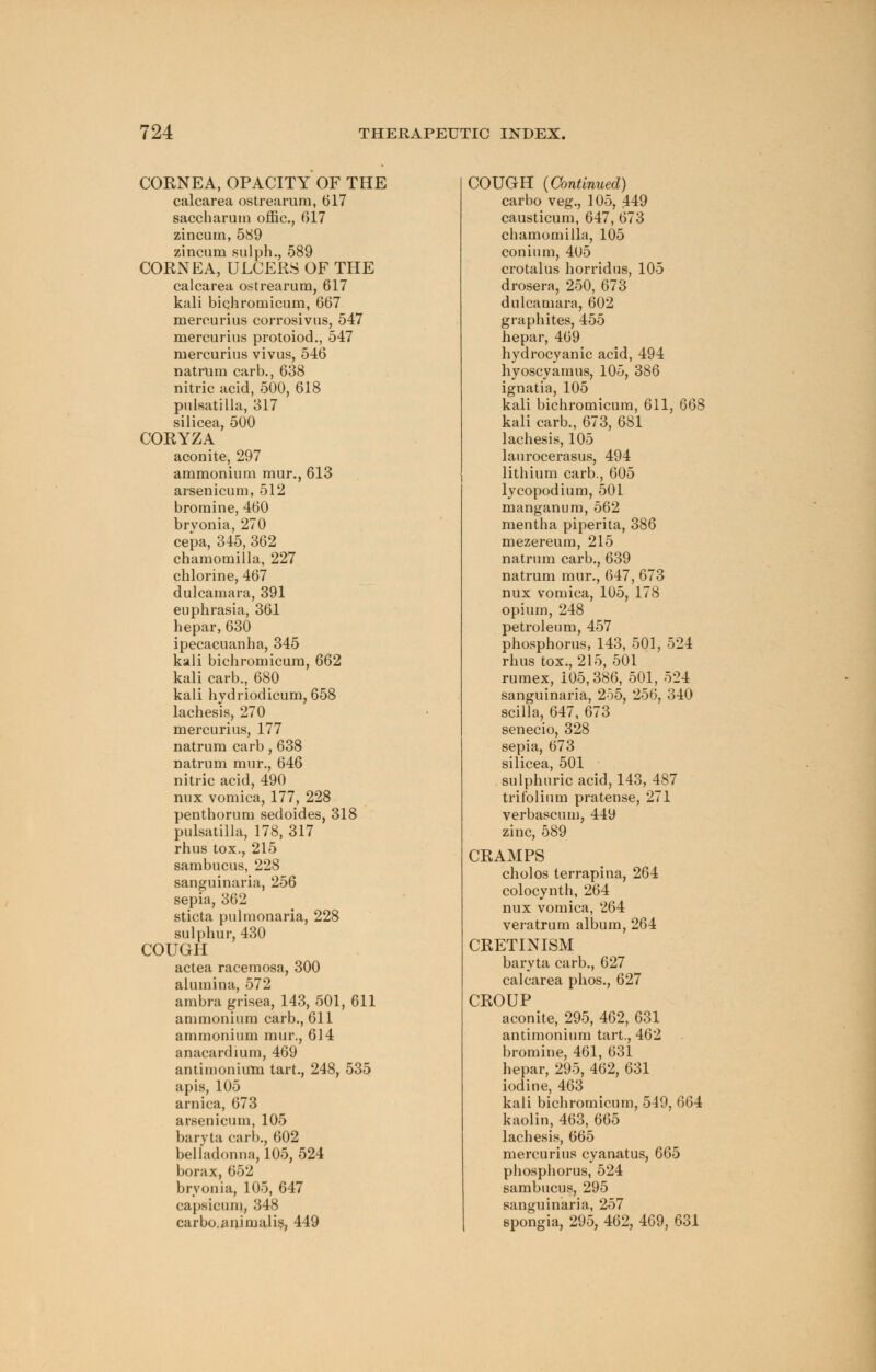 COENEA, OPACITY OF THE calcarea ostrearum, 617 saccharum offic, 617 zincum, 589 zincnm sulph., 589 COENEA, ULCERS OF THE calcarea ostrearum, 617 kali bichromicum, 667 mercurius corrosivus, 547 mercurius protoiod., 547 mercurius vivus, 546 natrum carb., 638 nitric acid, 500, 618 Pulsatilla, 317 silicea, 500 COEYZA aconite, 297 ammonium mur., 613 arsenicum, 512 bromine, 460 brvonia, 270 cepa, 345, 362 chamomilla, 227 chlorine, 467 dulcamara, 391 euplirasia, 361 hepar, 630 ipecacuanha, 345 kali bichromicum, 662 kali carb., 680 kali hydriodicum, 658 lachesis, 270 mercurius, 177 natrum carb, 638 natrum mur., 646 nitric acid, 490 nux vomica, 177, 228 penthorum sedoides, 318 Pulsatilla, 178, 317 rhus tox., 215 sambucus, 228 sanguinaria, 256 sepia, 362 sticta pulmonaria, 228 sulphur, 430 COUGH actea racemosa, 300 alumina, 572 ambra grisea, 143, 501, 611 ammonium carb., 611 ammonium mur., 614 anacardium, 469 antimonium tart., 248, 535 apis, 105 arnica, 673 arsenicum, 105 baryta carb., 602 belladonna, 105, 524 borax, 652 brvonia, 105, 647 capsicum, 348 carbo.animalis, 449 COUGH (Continued) carbo veg., 105, 449 causticum, 647, 673 chamomilla, 105 conium, 405 crotalus horridus, 105 drosera, 250, 673 dulcamara, 602 graphites, 455 hepar, 469 hydrocyanic acid, 494 hyoscyamus, 105, 386 ignatia, 105 kali bichromicum, 611, 668 kali carb., 673, 681 lachesis, 105 lanrocerasus, 494 lithium carb., 605 lycopodium, 501 manganum, 562 mentha piperita, 386 mezereum, 215 natrum carb., 639 natrum mur., 647, 673 nux vomica, 105, 178 opium, 248 petroleum, 457 phosphorus, 143, 501, 524 rhus tox., 215, 501 rumex, 105,386, 501, 524 sanguinaria, 255, 256, 340 scilla, 647, 673 senecio, 328 sepia, 673 silicea, 501 sulphuric acid, 143, 487 trifolium pratense, 271 verbascum, 449 zinc, 589 CEAMPS cholos terrapina, 264 colocynth, 264 nux vomica, 264 veratrum album, 264 CEETINISM baryta carb., 627 calcarea phos., 627 CEOUP aconite, 295, 462, 631 antimonium tart., 462 bromine, 461, 631 hepar, 295, 462, 631 iodine, 463 kali bichromicum, 549, 664 kaolin, 463, 665 lachesis, 665 mercurius cyanatus, 665 phosphorus, 524 sambucus, 295 sanguinaria, 257 spongia, 295, 462, 469, 631