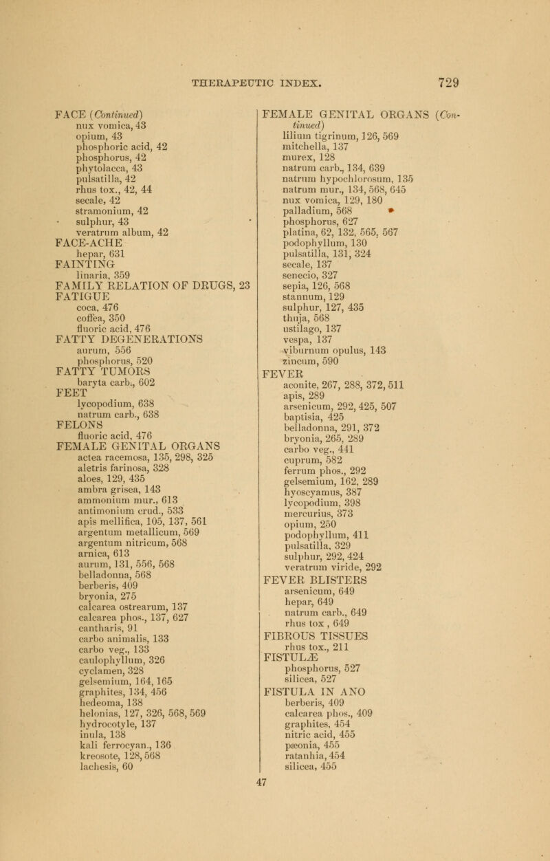 FACE (Continued) mix vomica, 43 opium, 43 phosphoric acid, 42 phosphorus, 42 Phytolacca, 43 Pulsatilla, 42 rhus tox., 42, 44 secale, 42 stramonium, 42 sulphur, 43 veratrum album, 42 FACE-ACHE hepar, 631 FAINTING linaria, 359 FAMILY KELATION OF DRUGS, 23 FATIGUE coca, 476 coflea, 350 fluoric acid, 476 FATTY DEGENERATIONS aurum, 556 phosphorus, 520 FATTY TUMORS baryta carb:, 602 FEET lycopodium, 638 natrum carb., 638 FELONS fluoric acid, 476 FEMALE GENITAL ORGANS actea racemosa, 135, 298, 325 aletris farinosa, 328 aloes, 129, 435 ambra grisea, 143 ammonium mur., 613 antimonium crud., 533 apis mellifica, 105, 137, 561 argentum metallicum, 569 argentum nitricum, 568 arnica, 613 aurum, 131, 5,56, 568 belladonna, 568 berberis, 409 bryonia, 275 calcarea ostrearum, 137 calcarea phos., 137, 627 cantharis, 91 carbo animalis, 133 carbo veg., 133 caulophyllum, 326 cyclamen, 328 gelsemium, 164,165 graphites, 134, 456 hedeoma, 138 helonias, 127, 326,568,569 hydrocotyle, 137 inula, 138 kali ferrocyan., 136 kreosote, 128,568 lachesis, 60 FEMALE GENITAL ORGANS (Con- tinued) lilium tigrinum, 126, 569 mitchella, 137 murex, 128 natrum carb., 134, 639 natrum hypochlorosum, 135 natrum mur., 134, 568, 645 nux vomica, 129, 180 palladium, 568 » phosphorus, 627 platina, 62, 132, 565, 567 podophyllum, 130 Pulsatilla, 131, 324 secale, 137 senecio, 327 sepia, 126, 568 stannum, 129 sulphur, 127, 435 thuja, 568 usti'lago, 137 vespa, 137 viburnum opulus, 143 zincum, 590 FEVER aconite, 267, 288, 372, 511 apis, 289 arsenicum, 292, 425, 507 baptisia, 425 belladonna, 291, 372 bryonia, 265, 289 carbo veg., 441 cuprum, 582 ferrum phos., 292 gelsemium, 162, 289 hyoscyamus, 387 lycopodium, 398 mercurius, 373 opium, 250 podophyllum, 411 Pulsatilla, 329 sulphur, 292, 424 veratrum viride, 292 FEVER BLISTERS arsenicum, 649 hepar, 649 natrum carb., 649 rhus tox , 649 FIBROUS TISSUES rhus tox., 211 FISTULA phosphorus, 527 silicea, 527 FISTULA IN ANO berberis, 409 calcarea phos., 409 graphites, 454 nitric acid, 455 paeonia, 455 ratanhia,454 silicea, 455 47