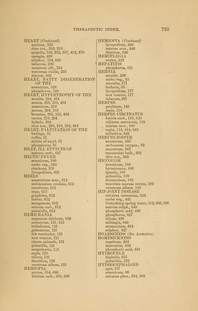 HEART (Continued) quinine, 333 rhus tox., 205, 219 spigelia, 104, 232, 357, 412, 470 spongia, 469 sulphur, 104,423 tabacum, 390 veratrum alb., 234 veratrum viride, 235 zincum, 606 HEART, FATTY DEGENERATION OF THE arsenicum, 526 phosphorus, 526 HEART, HYPERTROPHY OF THE aconite, 294, 464 arnica, 205, 219, 464 arsenicum, 219 aururu, 294, 553 bromine, 205, 219, 464 cactus, 219, 294 kalmia, 294 rhus tox., 205, 219, 294, 464 HEART, PALPITATION OF THE badiaga, 31 coffea, 31 nitrite of amyl, 31 phosphorus, 31 HEAT, ILL EFFECTS OF natrum carb., 637 HECTIC FEVER arsenicum, 340 carbo veg., 340 cinchona, 339 lvcopodium, 402 HEELS ammonium mur., 612 antimonium crudum, 612 causticum, 612 cepa, 613 graphites, 612 ledum, 612 manganum, 612 natrum carb., 612 Pulsatilla, 612 HEMICRANIA argentum nitricum, 559 arsenicum, 121, 515 belladonna, 121 gelsemium, 121 iris versicolor, 121 nux vomica, 121 oleum animale, 161 Pulsatilla, 121 sanguinaria, 121 sepia, 120 silicea, 121 theridion, 122 veratrum album, 121 HEMIOPIA aurum, 554, 646 lithium carb., 605, 646 HEMIOPIA (Continued) lycopodium, 646 natrum mur., 646 titanium, 646 HEMIPLEGIA arnica, 222 HEPATITIS phosphorus, 521 HERNIA aconite, 296 carbo veg., 55 cocculus, 177 lachesis, 55 lycopodium, 177 nux vomica, 177 tabacum, 391 HERPES psorinum, 141 sepia, 118 HERPES CIRCINATUS baryta carb., 118, 649 calcarea ostrearum, 118 natrum mur, 649 sepia, 118, 514, 649 tellurium, 649 HERPES ZOSTER arsenicum, 303 carboneum oxygen., 83 mezereum, 303 ranunculus bulb., 302 rhus tox., 303 HICCOUGH arsenicum, 189 hyoscyamus, 189 ignatia, 188 Pulsatilla, 189 stramonium, 189 teucrium marum verum, 189 veratrum album, 189 HIP-JOINT DISEASE calcarea ostrearum, 624 carbo veg., 441 Gettysburg spring water, 312, 500, 606 natrum sulph., 640 phosphoric acid, 486 phosphorus, 527 silicea, 499 stillingia, 640 stramonium, 384 sulphur,'427 HOARSENESS (See Aphonia) HOMESICKNESS capsicum, 484 mercurius, 544 phosphoric acid, 484 HYDROCELE digitalis, 355 Pulsatilla, 322 HYDROCEPHALOID apis, 107 arsenicum, 96 calcarea phos., 334, 588