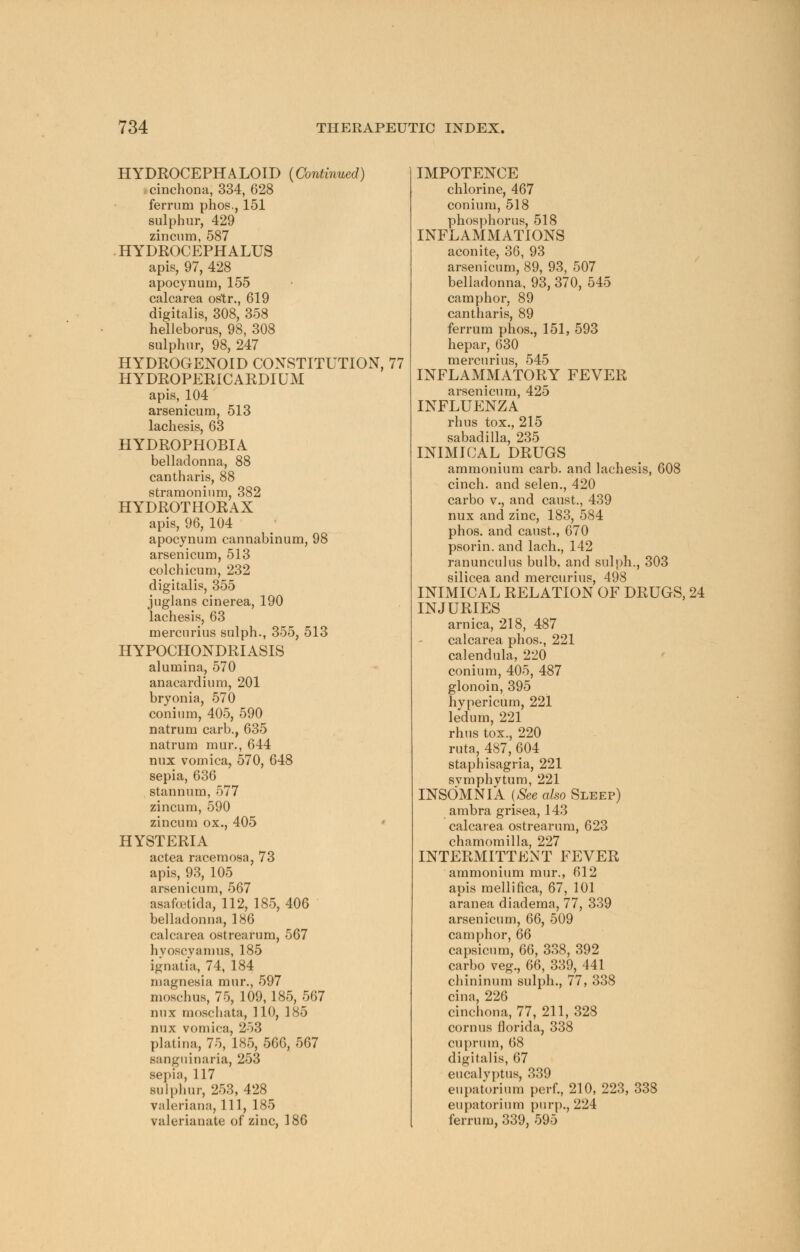 HYDROCEPHALOID {Continued) cinchona, 334, 628 ferrum phos., 151 sulphur, 429 zincum, 587 HYDROCEPHALUS apis, 97, 428 apocynum, 155 calcarea ostr., 619 digitalis, 308, 358 helleborus, 98, 308 sulphur, 98, 247 HYDROGENOID CONSTITUTION, 77 H YDROPERiC ARDIUM apis, 104 arsenicum, 513 lachesis, 63 HYDROPHOBIA belladonna, 88 cantharis, 88 stramonium, 382 HYDROTHORAX apis, 96, 104 apocynum cannabinum, 98 arsenicum, 513 colchicum, 232 digitalis, 355 juglans cinerea, 190 lachesis, 63 mercurius sulph., 355, 513 HYPOCHONDRIASIS alumina, 570 anacardium, 201 bryonia, 570 conium, 405, 590 natrum carb., 635 natrum mur., 644 mix vomica, 570, 648 sepia, 636 stannum, 577 zincum, 590 zincum ox., 405 HYSTERIA actea racemosa, 73 apis, 93, 105 arsenicum, 567 asafcetida, 112, 185, 406 belladonna, 186 calcarea ostrearum, 567 hyoscyamus, 185 ignatia, 74, 184 magnesia mur., 597 moschus, 75, 109,185,567 mix moschata, 110, 185 mix vomica, 253 platina, 75, 185, 566, 567 saogninaria, 253 sepia, 117 sulphur, 253, 428 Valeriana, 111, 185 valerianate of zinc, 186 IMPOTENCE chlorine, 467 conium, 518 phosphorus, 518 INFLAMMATIONS aconite, 36, 93 arsenicum, 89, 93, 507 belladonna, 93, 370, 545 camphor, 89 cantharis, 89 ferrum phos., 151, 593 hepar, 630 mercurius, 545 INFLAMMATORY FEVER arsenicum, 425 INFLUENZA rhus tox., 215 sabadilla, 235 INIMICAL DRUGS ammonium carb. and lachesis, 608 cinch, and selen., 420 carbo v., and canst., 439 nux and zinc, 183, 584 phos. and canst., 670 psorin. and lach., 142 ranunculus bulb, and sulph., 303 silicea and mercurius, 498 INIMICAL RELATION OF DRUGS, 24 INJURIES arnica, 218, 487 calcarea phos., 221 calendula, 220 conium, 405, 487 glonoin, 395 hypericin*), 221 ledum, 221 rhus tox., 220 ruta, 487, 604 staph isagria, 221 svmphvtum, 221 INSOMNIA (See also Sleep) ambra grisea, 143 calcarea ostrearum, 623 chamomilla, 227 INTERMITTENT FEVER ammonium mur., 612 apis mellifica, 67, 101 aranea diadema, 77, 339 arsenicum, 66, 509 camphor, 66 capsicum, 66, 338, 392 carbo veg., 66, 339, 441 chininum sulph., 77, 338 cina, 226 cinchona, 77, 211, 328 cornus florida, 338 cuprum, 68 digitalis, 67 eucalyptus, 339 eupatorium perf., 210, 223, 338 eupatorium purp., 224 ferrum, 339, 595