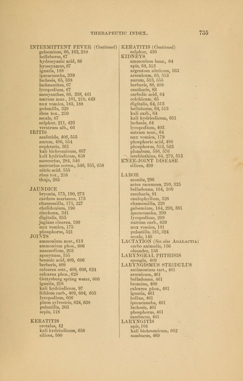 INTERMITTENT FEVER {Continued) gelsemium, 66, 162, 210 helleborus, 67 hydrocyanic acid, 66 hyoscyamus, 67 ignatia, 188 ipecacuanha, 339 lachesis, 65, 338 lachnanthes, 67 lycopodium, 67 menvanthes, 66, 338, 441 natrum mur, 101, 210, 649 mix vomica, 183, 188 Pulsatilla, 329 rims tox., 210 secale, 67 sulphur, 211, 425 veratrum alb., 66 IRITIS asafcetida, 406, 555 aurum, 406, 554 euphrasia, 361 kali bichromicum, 667 kali hydriodicum, 658 mercurius, 284, 546 mercurius corros., 546, 555, 658 nitric acid, 555 rhus tox., 216 thuja, 283 JAUNDICE bryonia, 175, 190, 273 carduus marianus, 175 chamomilla, 175, 227 chelidonium, 190 cinchona, 341 digitalis, 355 juglans cinerea, 190 nux vomica, 175 phosphorus, 521 JOINTS ammonium mur., 613 ammonium phos., 606 anacardium, 203 apocynum, 155 benzoic acid, 409, 606 berberis, 409 calcarea ostr., 409, 606, 624 calcarea phos., 628 Gettysburg spring water, 606 ignatia, 216 kali hydriodicum, 97 lithium carb., 409, 604, 605 lycopodium, 606 pinus svlvestris, 624, 638 Pulsatilla, 203 sepia, 118 KERATITIS crotalus, 42 kali hydriodicum, 658 silicea, 500 KERATITIS sulphur, 430 KIDNEYS ammonium benz., 64 apis, 64, 513 argentum nitricum, 563 arsenicum, 65, 513 aurum, 513, 555 berberis, 88, 408 cantharis, 83 carbolic acid, 64 colchicum, 65 digitalis, 64, 513 helleborus, 64, 513 kali carb., 64 kali hydriodicum, 661 lachesis, 64 lycopodium, 403 natrum mur., 64 nux vomica, 179 phosphoric acid, 486 phosphorus, 513, 523 plumbum, 556, 576 terebinthina, 64, 279, 513 KNEE-JOINT DISEASE silicea, 499 LABOR aconite, 296 actea racemosa, 299, 325 belladonna, 164, 380 cantharis, 91 caulophyllum, 326 chamomilla, 228 gelsemium, 164, 299, 381 ipecacuanha, 299 lycopodium, 299 natrum carb., 639 nux vomica, 181 Pulsatilla, 181, 324 sgpjiIp 146 LACTATioN (See also Agalactia) carbo animnlis, 156 oleander, 156 LARYNGEAL PHTHISIS spongia, 469 LARYNGISMUS STRIDULUS antimonium tart., 461 arsenicum, 461 belladonna, 461 bromine, 460 calcarea phos., 461 ignatia, 461 iodine, 461 ipecacuanha, 461 lachesis, 461 phosphorus, 461 sambucus, 461 LARYNGITIS apis, 104 kali bichromicum, 662 sambucus, 469