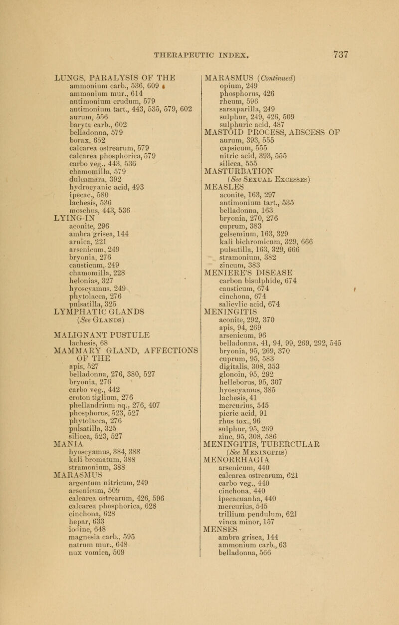 LUNGS, PAKALYSIS OF THE ammonium carb., 536, G09 t ammonium mur., 614 antimonium crudum, 579 antimonium tart., 443, 535, 579, 602 aurum, 556 baryta carb., 602 belladonna, 579 borax, 652 calcarea ostrearum, 579 calcarea phosphorica, 579 carbo veg., 443, 536 chamomilla, 579 dulcamara, 392 hydrocyanic acid, 493 ipecac, 580 lachesis, 536 moschus, 443, 536 LYING-IN aconite, 296 ambra grisea, 144 arnica, 221 arsenicum, 249 bryonia, 276 eausticum,249 chamomilla, 228 helonias, 327 hyoscyamus. 249 Phytolacca, 276 Pulsatilla, 325 LYMPHATIC GLANDS (See Glands) MALIGNANT PUSTULE lachesis, 68 MAMMARY GLAND, AFFECTIONS OF THE apis, 527 belladonna, 276, 380, 527 bryonia, 276 carbo veg., 442 croton tiglium, 276 phellandrium aq., 276, 407 phosphorus, 523, 527 phvtolacca, 276 Pulsatilla, 325 silicea, 523, 527 MANIA hyoscyamus, 384, 388 kali bromatum, 388 stramonium, 388 MARASMUS argentum nitricum, 249 arsenicum, 509 calcarea ostrearum, 426, 596 calcarea phosphorica, 628 cinchona, 628 hepar, 633 iodine, 648 magnesia carb., 595 natrum mur., 648 nux vomica, 509 MARASMUS (Continued) opium, 249 phosphorus, 426 rheum, 596 sarsaparilla, 249 sulphur, 249, 426, 509 sulphuric acid, 487 MASTOID PROCESS, ABSCESS OF aurum, 393, 555 capsicum, 555 nitric acid, 393, 555 silicea, 555 MASTURBATION (See Sexual Excesses) MEASLES aconite, 163, 297 antimonium tart., 535 belladonna, 163 bryonia, 270, 276 cuprum, 383 gelsemium, 163, 329 kali bichromicum, 329, 666 Pulsatilla, 163, 329, 666 stramonium, 382 zincum, 383 MENIERE'S DISEASE carbon bisulphide, 674 causticum, 674 i cinchona, 674 salicvlic acid, 674 MENINGITIS aconite, 292, 370 apis, 94, 269 arsenicum, 96 belladonna, 41, 94, 99, 269, 292, 545 bryonia, 95, 269, 370 cuprum, 95, 583 digitalis, 308, 353 glonoin, 95, 292 helleborus, 95, 307 hyoscyamus, 385 lachesis, 41 mercurius, 545 picric acid, 91 rhus tox., 96 sulphur, 95, 269 zinc, 95, 308, 586 MENINGITIS, TUBERCULAR (See Meningitis) MENORRHAGIA arsenicum, 440 calcarea ostrearum, 621 carbo veg., 440 cinchona, 440 ipecacuanha, 440 mercurius, 545 trillium pendulum, 621 vinca minor, 157 MENSES ambra grisea, 144 ammonium carb;, 63 belladonna, 566