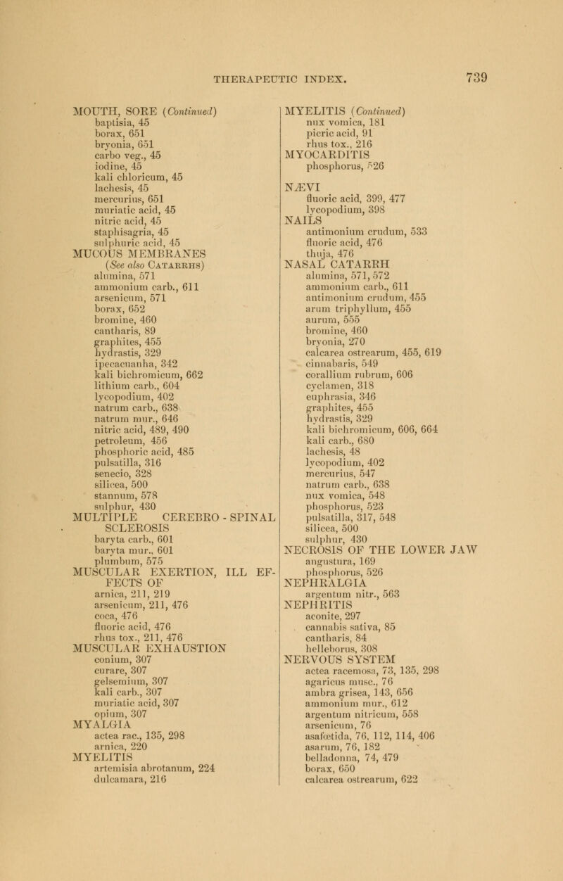 MOUTH, SORE (Continued) baptisia, 45 borax, 651 bryonia, 651 carbo veg., 45 iodine, 45 kali chloricum, 45 lachesis, 45 mercurius, 651 muriatic acid, 45 nitric acid, 45 staphisagria, 45 sulphuric acid, 45 MUCOUS MEMBRANES (See also Catarrhs) alumina, 571 ammonium carb., 611 arsenicum, 571 borax, 652 bromine, 460 cantharis, 89 graphites, 455 hydrastis, 329 ipecacuanha, 342 kali bichromicum, 662 lithium carb., 604 lycopodium, 402 natrum carb., 638 natrum nmr., 646 nitric acid, 489, 490 petroleum, 456 phosphoric acid, 485 Pulsatilla, 316 senecio, 328 silicea, 500 stannum, 578 sulphur, 430 MULTIPLE CEREBRO - SPINAL SCLEROSIS baryta carb., 601 baryta mur., 601 plumbum, 575 MUSCULAR EXERTION, ILL EF- FECTS OF arnica, 211, 219 arsenicum, 211, 476 coca, 476 fluoric acid, 476 rhus tox., 211, 476 MUSCULAR EXHAUSTION conium, 307 curare, 307 gelsemium, 307 kali carb., 307 muriatic acid, 307 opium, 307 MYALGIA actea rac, 135, 298 arnica, 220 MYELITIS artemisia abrotanum, 224 dulcamara, 216 MYELITIS (Continued) mix vomica, 181 picric acid, 91 rhus tox., 216 MYOCARDITIS phosphorus, 526 NiEVI fluoric acid, 399, 477 lycopodium, 398 NAILS antimonium crudum, 533 fluoric acid, 476 thuja, 476 NASAL CATARRH alumina, 571,572 ammonium carl)., 611 antimonium crudum, 455 arum triphyllum, 455 aururn, 555 bromine, 460 bryonia, 270 calcarea ostrearum, 455, 619 cinnabaris, 549 corallium rubrum, 606 cyclamen, 318 euphrasia, 346 graphites, 455 hydrastis, 329 kali bichromicum, 606, 664 kali carb., 680 lachesis, 48 lycopodium, 402 mercurius, 547 natrum carb., 638 mix vomica, 548 phosphorus, 523 Pulsatilla, 317, 548 silicea, 500 sulphur, 430 NECROSIS OF THE LOWER JAW angustura, 169 phosphorus, 526 NEPHRALGIA argentum nitr., 563 NEPHRITIS aconite, 297 cannabis sativa, 85 cantharis, 84 helleborus, 308 NERVOUS SYSTEM actea racemosa, 73, 135, 298 agaricus muse, 76 ambra grisea, 143, 656 ammonium mur., 612 argentum nitricum, 558 arsenicum, 76 asafcetida, 76, 112, 114,406 asarum, 76, 182 belladonna, 74, 479 borax, 650 calcarea ostrearum, 622