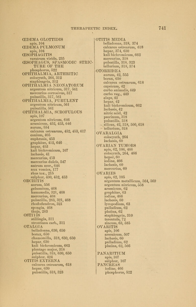 (EDEMA GLOTTIDIS apis, 104 (EDEMA PULMONUM apis, 104 OESOPHAGITIS veratrum viride, 235 (ESOPHAGUS, SPASMODIC STRIC- TURE OF THE phosphorus, 522 OPHTHALMIA, ARTHRITIC colocynth, 264, 312 staphisagria, 312 OPHTHALMIA NEONATORUM argentum nitricura, 317, 561 mercurius corrosivus, 317 Pulsatilla, 317, 561 OPHTHALMIA, PURULENT argentum nitricum, 561 Pulsatilla, 561 OPHTHALMIA, SCROFULOUS apis, 107 argentum nitricum, 646 arsenicum, 452, 453, 646 aurum, 554 calcarea ostrearum, 452, 453, 617 coniurn, 405 euphrasia, 453 graphites, 452, 646 hepar, 453 kali bichromicum, 107 lachesis, 41 mercurius, 453 mercurius dulcis, 547 natrum mur., 646 nux vomica, 177 rhus tox., 215 sulphur, 430, 452, 453 ORCHITIS aurum, 556 gelsemium, 468 hamamelis, 321, 468 mercurius, 468 Pulsatilla, 283, 321, 468 rhododendron, 321 spongia, 468 thuja, 283 OST111S stillingia, 311 strontiana carb., 311 OTALGIA belladonna, 630, 650 borax, 650 chamomilla, 318, 630, 650 hepar, 630 kali bichromicum, 663 plantago major, 318 Pulsatilla, 318, 630, 650 sulphur, 424 OTITIS EXTERNA calcarea ostrearum, 618 hepar, 630 Pulsatilla, 318, 323 OTITIS MEDIA belladonna, 318, 374 calcarea ostrearum, 618 hepar, 374, 630 kali bichromicum, 662 mercurius, 318 Pulsatilla, 318, 323 tellurium, 318, 374 OTORRHCEA aurum, 42, 555 borax, 650 calcarea ostrearum, 618 capsicum, 42 carbo animal is, 449 carbo veg., 449 elaps, 42 hepar, 42 kali bichromicum, 662 lachesis, 42 nitric acid, 42 psorinum, 318 Pulsatilla, 318 silicea, 42, 318, 500, 618 tellurium, 318 OVARALGIA colocynth, 264 lachesis, 60 OVARIAN TUMORS apis, 62, 106, 466 colocynth, 264, 466 hepar, 60 iodine, 466 lachesis, 60 mercurius, 60 OVARIES apis, 62, 105 argentum metallicum, 564, 569 argentum nitricum, 558 arsenicum, 62 graphites, 63 iodine, 466 lachesis, 60 lycopodium, 63 palladium, 62 platina, 62 staphisagria, 310 tarentula, 72 zincum, 63, 585 OVARITIS apis, 106 arsenicum, 507 lachesis, 60 palladium, 62 platina, 62, 566 PANARITIUM apis, 107 sulphur, 107 PANCREAS iodine, 466 phosphorus, 522