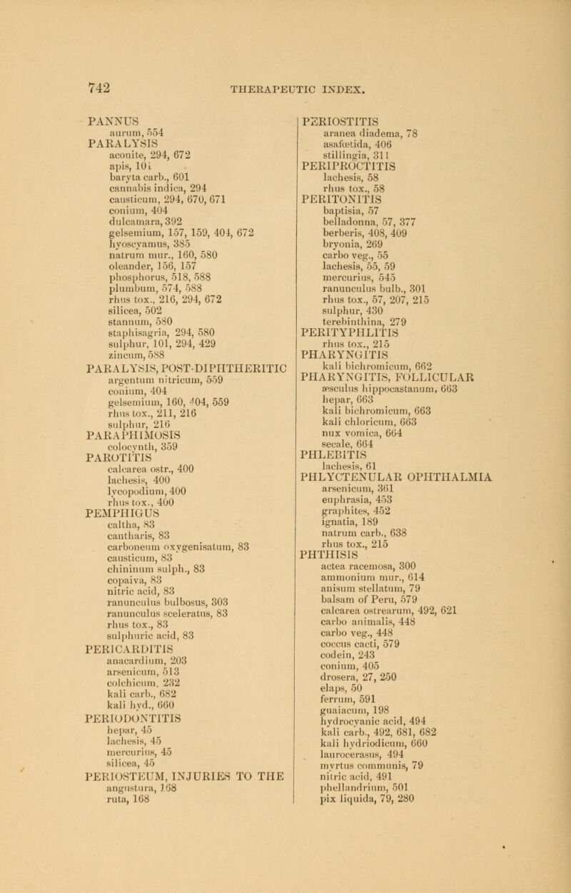 PANNUS aurum, 554 PARALYSIS aconite, 294, 672 apis, 10 L baryta carb., 601 cannabis indica, 294 causticum, 294, 670, 671 conium, 404 dulcamara, 392 gelsemium, 157, 159, 404, 672 hyoscyaraus, 385 natrum mur., 160, 580 oleander, 156, 157 phosphorus, 518, 588 plumbum, 574, 588 rhus tox., 216, 294, 672 silicea, 502 stannum, 580 staphisagria, 294, 580 sulphur, 101, 294, 429 zincum, 588 PARALYSIS, POST-DIPHTHERITIC argentum nitricum, 559 conium, 404 gelsemium, 160, ^04, 559 rhus tox., 211, 216 sulphur, 216 PARAPHIMOSIS colocynth, 359 PAROTITIS calcarea ostr., 400 lachesis, 400 lycopodium, 400 rhus tox., 400 PEMPHIGUS caltha, 83 cantharis, 83 carboneum oxygenisatum, 83 causticum, 83 chininum sulph., 83 copaiva, 83 nitric acid, 83 ranunculus bulbosus, 303 ranunculus sceleratus, 83 rhus tox., 83 sulphuric acid, 83 PERICARDITIS anacardium, 203 arsenicum, 513 colchicum, 232 kali carb., 682 kali hyd., 660 PERIODONTITIS hepar, 45 lachesis, 45 mercurius, 45 silicea, 45 PERIOSTEUM, INJURIES TO THE angustura, J 'i8 ruta, 168 PERIOSTITIS aranea diadema, 78 asafoetida, 406 stillingia, 311 PERIPROCTITIS lachesis, 58 rhus tox., 58 PERITONITIS baptisia, 57 belladonna, 57, 377 berberis, 408, 409 bryonia, 269 carbo veg., 55 lachesis, 55, 59 mercurius, 545 ranunculus bulb., 301 rhus tox., 57, 207, 215 sulphur, 430 terebinthina, 279 PERITYPHLITIS rhus tox., 215 PHARYNGITIS kali bichromicum, 662 PHARYNGITIS, FOLLICULAR sasculus hippocastanum, 663 hepar, 663 kali bichromicum, 663 kali chloricum, 663 nux vomica, 664 secale, 664 PHLEBITIS lachesis, 61 PHLYCTENULAR OPHTHALMIA arsenicum, 361 euphrasia, 453 graphites, 452 ignatia, 189 natrum carb., 638 rhus tox., 215 PHTHISIS actea racemosa, 300 ammonium mur., 614 anisum stellatum, 79 balsam of Peru, 579 calcarea ostrearum, 492, 621 carbo animal is, 448 carbo veg., 448 coccus cacti, 579 codein, 243 conium, 405 drosera, 27, 250 elaps, 50 ferrurn, 591 guaiacum, 198 hydrocyanic acid, 494 kali carb., 492, 681, 682 kali hydriodicum, 660 laurocerasus, 494 myrtus communis, 79 nitric acid, 491 phellandrium, 501 pix liquida, 79, 280