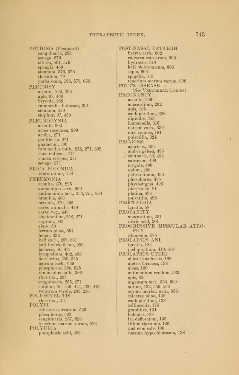 PHTHISIS {Continued) sanguinaria, 255 senega, 579 silicea, 501, 579 spongia, 469 stannum, 576, 578 theridion, 79 yerba santa, 198, 579, 660 PLEUKISY aconite, 269, 295 apis, 97, 430 bryonia, 269 ranunculus bulbosus, 301 stannum, 580 sulphur, 97, 430 PLEURODYNIA aconite, 302 actea racemosa, 299 arnica, 271 gaultheria, 271 guaiacum, 300 ranunculus bulb., 258, 271, 302 rims radicans, 271 rumex crispus, 271 senega, 271 PLICA POLONICA vinca minor, 158 PNEUMONIA aconite, 270, 295 ammonium carb., 609 antimonium tart., 256, 271, 536 bromine, 463 bryonia, 270, 295 carbo animalis, 448 carbo veg., 443 chelidonium,258, 271 cuprum, 583 elaps, 50 ferrum phos., 594 hepar, 632 kali carb., 259, 681 kali hvdriodicum, 659 laches'is, 50, 431 lycopodium, 402, 403 mercurius, 259, 545 natrum carb., 639 phosphorus, 256, 525 ranunculus bulb., 302 rhus tox., 207 sanguinaria, 255, 271 sulphur, 50, 256, 424, 430, 431 veratrum viride, 235, 256 POLIOMYELITIS rhns tox., 215 POLYPI calcarea ostrearum, 523 phosphorus, 523 sanguinaria, 257, 523 teucrium marum verum, 523 POLYURIA phosphoric acid, 486 POST-NASAL CATARRH baryta carb., 602 calcarea ostrearum, 602 hydrastis, 318 kali bichromicum, 606 sepia, 606 spigelia, 318 teucrium marum verum, 606 POTT'S DISEASE {See Vertebral Caries) PREGNANCY aconite, 296 anacardium, 202 apis, 105 caulophyllum, 326 digitalis, 353 hamamelis, 316 natrum carb., 639 mix vomica, 181 Pulsatilla, 324 PRIAPISM agaricus, 496 ambra grisea, 496 cantharis, 90, 496 capsicum, 496 mygale, 496 opium, 496 petroselinum, 496 phosphorus, 496 physostigma, 496 picric acid, 91 platina, 496 Pulsatilla, 496 PROCTALGIA ignatia, 58 PROFANITY anacardium, 201 nitric acid, 201 PROGRESSIVE MUSCULAR ATRO- PHY plumbum, 575 PROLAPSUS ANI ignatia, 189 podophyllum, 410, 578 PROLAPSUS UTERI abies Canadensis, 138 aletris farinosa, 138 aloes, 130 antimonium crudum, 533 apis, 62 argentum met., 564, 569 aurum, 132, 556, 566 aurum muriat. natr., 556 calcarea phos., 138 caulophyllum, 138 collinsonia, 176 graphites, 134 helonias, 138 lac defloratum, 138 lilium tigrinum, 126 mel cum sale, 106 natrum hypochlorosum, 138