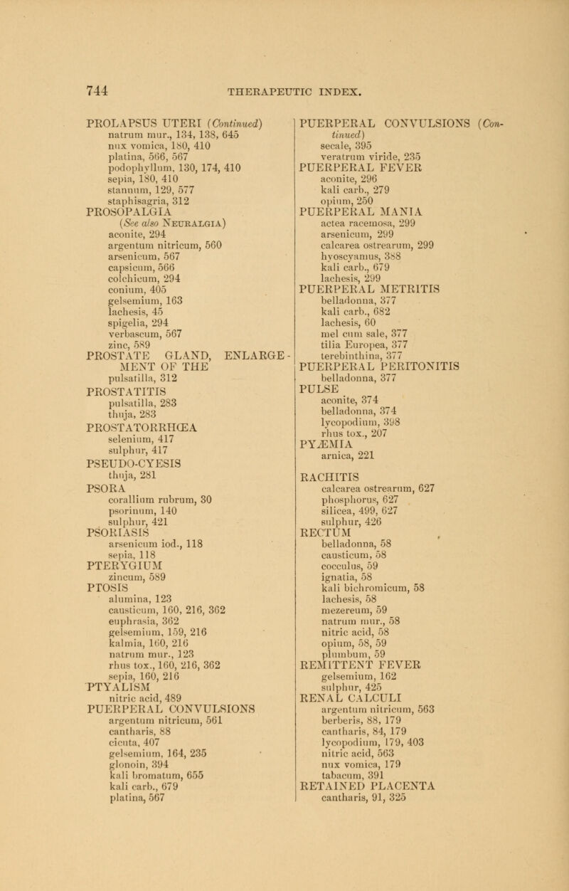 PROLAPSUS UTERI (Continued) natrum mur., 134, 138, 645 mix vomica, 180, 410 platina, 566, 567 podophyllum, 130, 174, 410 sepia, 180, 410 stannnm, 129, 577 staphisagria, 312 PROSOPALGIA (See also Neuralgia) aconite, 294 argentum nitricum, 560 arsenicum, 567 capsicum, 566 colchieum, 294 conium, 405 gelsemium, 163 lachesis, 45 spigelia, 294 verbascum, 567 zinc, 589 PROSTATE GLAND, ENLARGE MENT OF THE Pulsatilla, 312 PROSTATITIS Pulsatilla, 283 thuja, 283 PROSTATORRHCEA selenium, 417 sulphur, 417 PSEUDO-CYESIS thuja, 281 PSORA corallium rubrum, 30 psorinum, 140 sulphur, 421 PSORIASIS arsenicum iod., 118 sepia, 118 PTERYGIUM zincum, 589 PTOSIS alumina, 123 causticum, 160, 216, 362 euphrasia, 362 gelsemium, 159, 216 kalmia, 160, 216 natrum mur., 123 rhus tox., 160, 216, 362 sepia, 160, 216 PTYALISM nitric acid, 489 PUERPERAL CONVULSIONS argentum nitricum, 561 cantharis, 88 cicuta, 407 gelsemium, 164, 235 glonoin, 394 kali bromatum, 655 kali carh., (579 platina, 567 PUERPERAL CONVULSIONS (Con- tinued ) secale, 395 veratrum viride, 235 PUERPERAL FEVER aconite, 296 kali carb., 279 opium, 250 PUERPERAL MANIA actea racemosa, 299 arsenicum, 299 calcarea ostrearum, 299 hvoscyamus, 388 kali carb., 679 lachesis, 299 PUERPERAL METRITIS belladonna, 377 kali carb., 682 lachesis, 60 mel cum sale, 377 tilia Europea, 377 terebinthina, 377 PUERPERAL PERITONITIS belladonna, 377 PULSE aconite, 374 belladonna, 374 lycopodium, 398 rhus tox., 207 PYEMIA arnica, 221 RACHITIS calcarea ostrearum, 627 phosphorus, 627 silicea, 499, 627 sulphur, 426 RECTUM belladonna, 58 causticum, 58 cocculus, 59 ignatia, 58 kali bichromicum, 58 lachesis, 58 mezereum, 59 natrum mur., 58 nitric acid, 58 opium, 58, 59 plumbum, 59 REMITTENT FEVER gelsemium, 162 sulphur, 425 RENAL CALCULI argentum nitricum, 563 berberis, 88, 179 cantharis, 84, 179 lycopodium, 179, 403 nitric acid, 563 mix vomica, 179 tabacum, 391 RETAINED PLACENTA cantharis, 91, 325