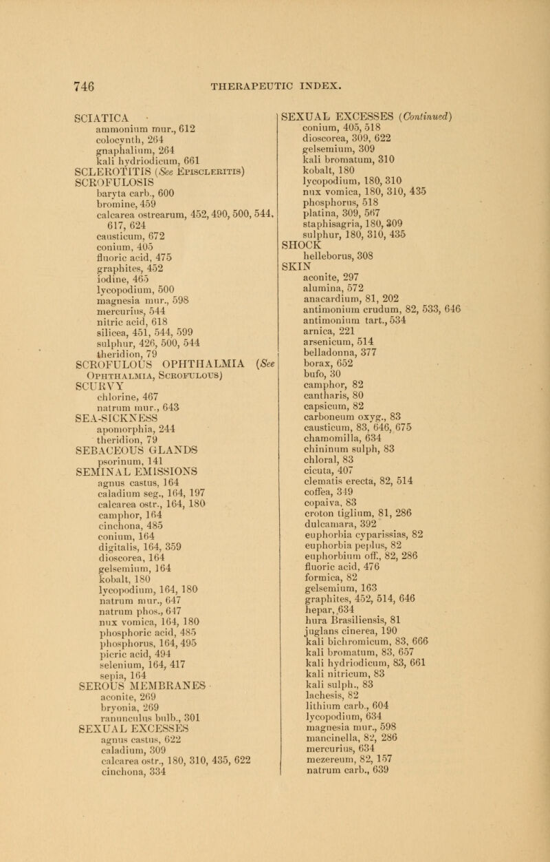 SCIATICA • ammonium mur., 612 colocynth, 264 gnaphalinm, 264 kali hydriodicum, 661 SCLEROTITIS {See Episcleritis) SCROFULOSIS baryta carb., 600 bromine, 459 calcarea ostrearum, 452,490, 500, 544, 617, 624 causticum, 672 conium, 405 fluoric acid, 475 graphites, 452 iodine, 465 lycopodium, 500 magnesia mur., 598 mercurius, 544 nitric acid, 618 silicea, 451, 544, 599 sulphur, 426, 500, 544 theridion, 79 SCROFULOUS OPHTHALMIA {See Ophthalmia, Scrofulous) SCURVY chlorine, 467 natrum mur,, 643 SEA-SICKNESS apomorphia, 244 theridion, 79 SEBACEOUS GLANDS psorinum, 141 SEMINAL EMISSIONS agnus castus, 164 caladium seg., 164, 197 calcarea ostr., 164, 180 camphor, 164 cinchona, 485 conium, 164 digitalis, 164, 359 dioscorea, 164 gelsemium, 164 kobalt, 180 lycopodium, 164, 180 natrum mur., 647 natrum phos., 647 mix vomica, 164, 180 phosphoric acid, 485 phosphorus, 164,495 picric acid, 494 selenium, 164, 417 sepia, 164 SEROUS MEMBRANES aconite, 269 bryonia, 269 ranunculus bulb., 301 SEXUAL EXCESSES agnus castus, 622 caladium, 309 calcarea ostr., 180,310,435,622 cinchona, 334 SEXUAL EXCESSES (Continued) conium, 405, 518 dioscorea, 309, 622 gelsemium, 309 kali bromatum, 310 kobalt, 180 Ivcopodium, 180, 310 mix vomica, 180, 310, 435 phosphorus, 518 platina, 309, 567 staphisagria, 180,309 sulphur, 180, 310, 435 SHOCK helleborus, 308 SKIN aconite, 297 alumina, 572 anacardium, 81, 202 antimonium crudum, 82, 533, 646 antimonium tart., 534 arnica, 221 arsenicura, 514 belladonna, 377 borax, 652 bufo, 30 camphor, 82 cantharis, 80 capsicum, 82 carboneum oxyg., 83 causticum, 83, 646, 675 chamomilla, 634 chininum sulph, 83 chloral, 83 cicuta, 407 clematis erecta, 82, 514 coffea, 319 copaiva, 83 croton tiglium, 81, 286 dulcamara, 392 euphorbia cyparissias, 82 euphorbia peplus, 82 euphorbium off., 82, 286 fluoric acid, 476 formica, 82 gelsemium, 163 graphites, 452, 514, 646 hepar, .634 hura Brasiliensis, 81 juglans cinerea, 190 kali bichromicum, 83, 666 kali bromatum, 83, 657 kali hydriodicum, 8.3, 661 kali nitricum, 83 kali sulph., 83 lachesis, 82 lithium carb., 604 lycopodium, 634 magnesia mur., 598 mancinella, 82, 286 mercurius, 634 mezereum, 82, 157 natrum carb., 639