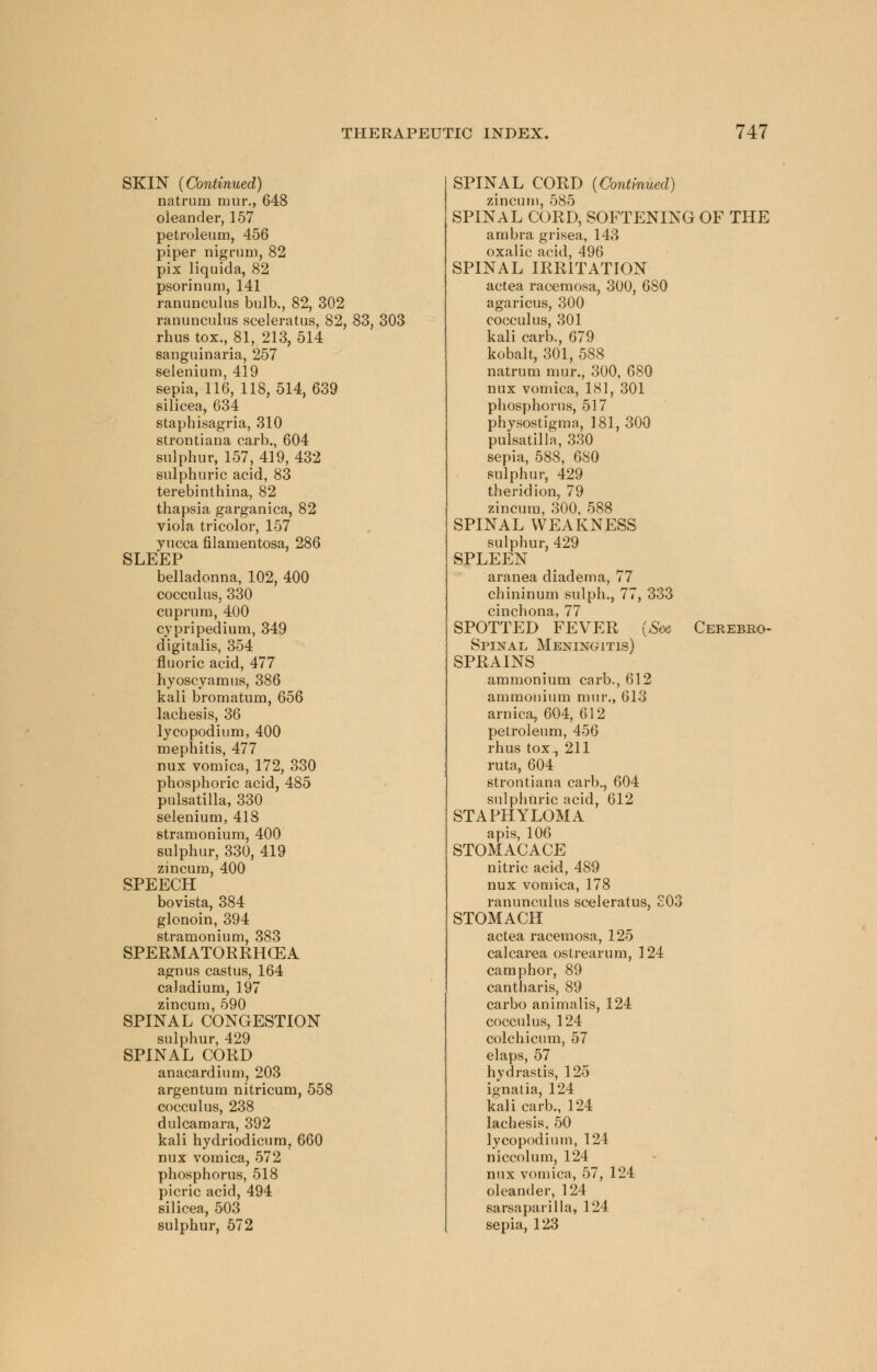 SKIN (Continued) natrum mur., 648 oleander, 157 petroleum, 456 piper nigrum, 82 pix liquida, 82 psorinum, 141 ranunculus bulb., 82, 302 ranunculus sceleratus, 82, 83, 303 rhus tox., 81, 213, 514 sanguinaria, 257 selenium, 419 sepia, 116, 118, 514, 639 silicea, 634 staphisagria, 310 strontiana carb., 604 sulphur, 157, 419, 432 sulphuric acid, 83 terebinthina, 82 thapsia garganica, 82 viola tricolor, 157 yucca filamentosa, 286 SLEEP belladonna, 102, 400 cocculus, 330 cuprum, 400 cypripedium, 349 digitalis, 354 fluoric acid, 477 hyoscyamus, 386 kali bromatum, 656 lachesis, 36 lycopodium, 400 mephitis, 477 nux vomica, 172, 330 phosphoric acid, 485 Pulsatilla, 330 selenium, 418 stramonium, 400 sulphur, 330, 419 zincum, 400 SPEECH bovista, 384 glonoin, 394 stramonium, 383 SPERMATORRHEA agnus castus, 164 caJadium, 197 zincum, 590 SPINAL CONGESTION sulphur, 429 SPINAL CORD anacardium, 203 argentum nitricum, 558 cocculus, 238 dulcamara, 392 kali hydriodicum, 660 nux vomica, 572 phosphorus, 518 picric acid, 494 silicea, 503 sulphur, 572 SPINAL CORD (Continued) zincum, 585 SPINAL CORD, SOFTENING OF THE ambra grisea, 143 oxalic acid, 496 SPINAL IRRITATION actea racemosa, 300, 680 agaricus, 300 cocculus, 301 kali carb., 679 kobalt, 301, 588 natrum mur., 300, 680 nux vomica, 181, 301 phosphorus, 517 physostigma, 181, 300 Pulsatilla, 330 sepia, 588, 680 sulphur, 429 theridion, 79 zincum, 300, 588 SPINAL WEAKNESS sulphur, 429 SPLEEN aranea diadema, 77 chininum sulph., 77, 333 cinchona, 77 SPOTTED FEVER (See Cerebro- spinal Meningitis) SPRAINS ammonium carb., 612 ammonium mur., 613 arnica, 604, 612 petroleum, 456 rhus tox, 211 ruta, 604 strontiana carb., 604 sulphuric acid, 612 STAPHYLOMA apis, 106 STOMACACE nitric acid, 489 nux vomica, 178 ranunculus sceleratus, £03 STOMACH actea racemosa, 125 calcarea ostrearum, 124 camphor, 89 cantharis, 89 carbo animalis, 124 cocculus, 124 colchicum, 57 elaps, 57 hydrastis, 125 ignatia, 124 kali carb., 124 lachesis, 50 lycopodium, 124 niccolum, 124 nux vomica, 57, 124 oleander, 124 sarsaparilla, 124 sepia, 123