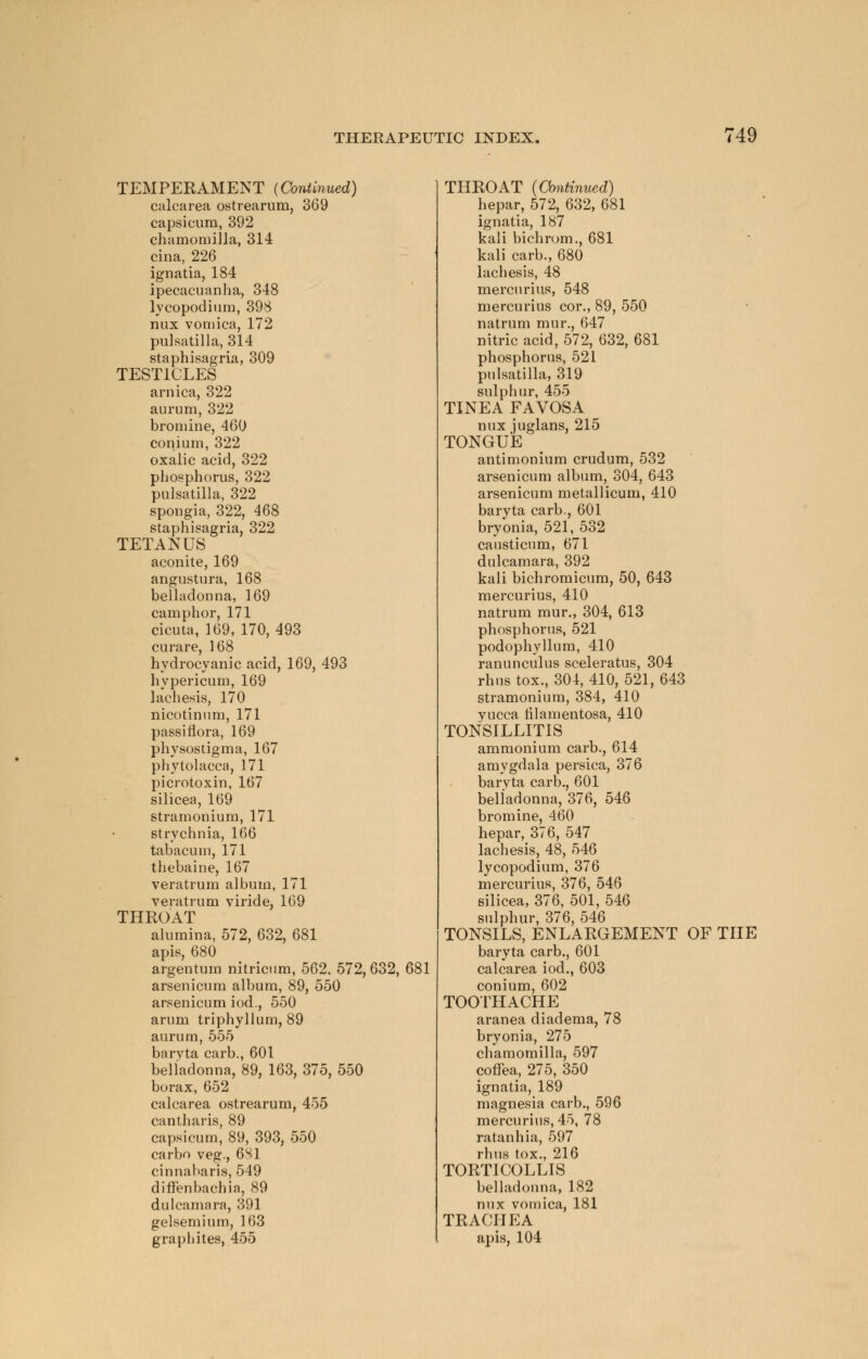 TEMPERAMENT (Continued) calcarea ostrearum, 369 capsicum, 392 chamomilla, 314 cina, 226 ignatia, 184 ipecacuanha, 348 lycopodium, 398 nux vomica, 172 Pulsatilla, 314 staphisagria, 309 TESTICLES arnica, 322 aurum, 322 bromine, 460 conium, 322 oxalic acid, 322 phosphorus, 322 Pulsatilla, 322 spongia, 322, 468 staphisagria, 322 TETANUS aconite, 169 angustura, 168 belladonna, 169 camphor, 171 cicuta, 169, 170, 493 curare, 168 hydrocyanic acid, 169, 493 hypericum, 169 lachesis, 170 nicotinum, 171 passifiora, 169 physostigma, 167 Phytolacca, 171 picrotoxin, 167 silicea, 169 stramonium, 171 strychnia, 166 tabacum, 171 thebaine, 167 veratrum album, 171 veratrum viride, 169 THROAT alumina, 572, 632, 681 apis, 680 argentum nitricum, 562. 572, 632, 681 arsenicum album, 89, 550 arsenicum iod., 550 arum triphyllum, 89 aurum, 555 baryta carb., 601 belladonna, 89, 163, 375, 550 borax, 652 calcarea ostrearum, 455 cantharis, 89 capsicum, 89, 393, 550 carbo veg., 6S1 cinnabaris, 549 diffenbachia, 89 dulcamara, 391 gelsemium, 163 graphites, 455 THROAT {Continued) hepar, 572, 632, 681 ignatia, 187 kali bichrom., 681 kali carb., 680 lachesis, 48 mercurius, 548 mercurius cor., 89, 550 natrum mur., 647 nitric acid, 572, 632, 681 phosphorus, 521 Pulsatilla, 319 sulphur, 455 TINEA FAVOSA nux juglans, 215 TONGUE antimonium crudum, 532 arsenicum album, 304, 643 arsenicum metallicum, 410 baryta carb., 601 bryonia, 521, 532 causticum, 671 dulcamara, 392 kali bichromicum, 50, 643 mercurius, 410 natrum mur., 304, 613 phosphorus, 521 podophyllum, 410 ranunculus sceleratus, 304 rhustox., 304, 410, 521,643 stramonium, 384, 410 yucca tilamentosa, 410 TONSILLITIS ammonium carb., 614 amygdala persica, 376 baryta carb., 601 belladonna, 376, 546 bromine, 460 hepar, 376, 547 lachesis, 48, 546 lycopodium, 376 mercurius, 376, 546 silicea, 376, 501, 546 sulphur, 376, 546 TONSILS, ENLARGEMENT OF THE baryta carb., 601 calcarea iod., 603 conium, 602 TOOTHACHE aranea diadema, 78 bryonia, 275 chamomilla, 597 cotfea, 275, 350 ignatia, 189 magnesia carb., 596 mercurius, 45, 78 ratanhia, 597 rhus tox., 216 TORTICOLLIS belladonna, 182 nux vomica, 181 TRACHEA apis, 104