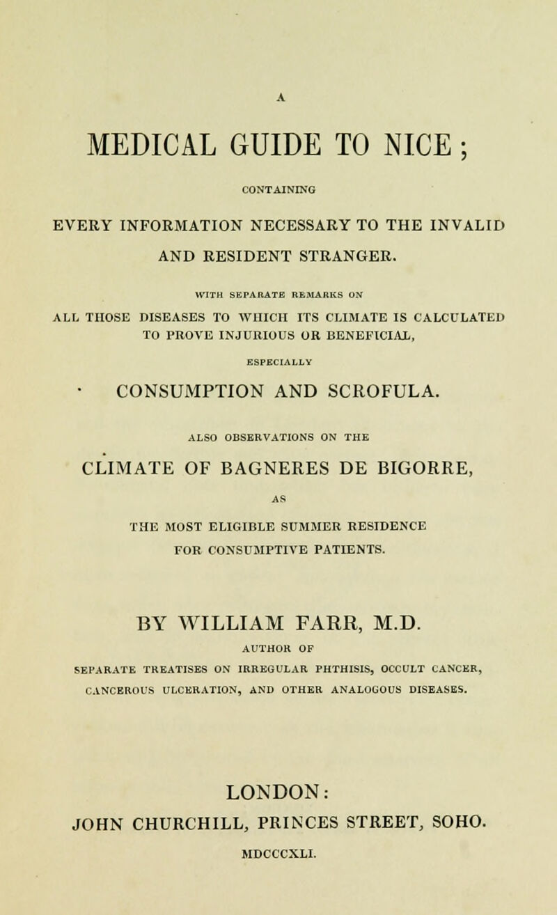 MEDICAL GUIDE TO NICE; CONTAINING EVERY INFORMATION NECESSARY TO THE INVALID AND RESIDENT STRANGER. WITH SEPARATE REMARKS ON ALL THOSE DISEASES TO WHICH ITS CLIMATE IS CALCULATED TO PROVE INJURIOUS OR BENEFICIAL, ESPECIALLY CONSUMPTION AND SCROFULA. ALSO OBSERVATIONS ON THE CLIMATE OF BAGNERES DE BIGORRE, AS THE MOST ELIGIBLE SUMMER RESIDENCE FOR CONSUMPTIVE PATIENTS. BY WILLIAM FARR, M.D. AUTHOR OF SEPARATE TREATISES ON IRREGULAR PHTHISIS, OCCULT CANCER, CANCEROUS ULCERATION, AND OTHER ANALOGOUS DISEASES. LONDON: JOHN CHURCHILL, PRINCES STREET, SOHO. MDCCCXLI.