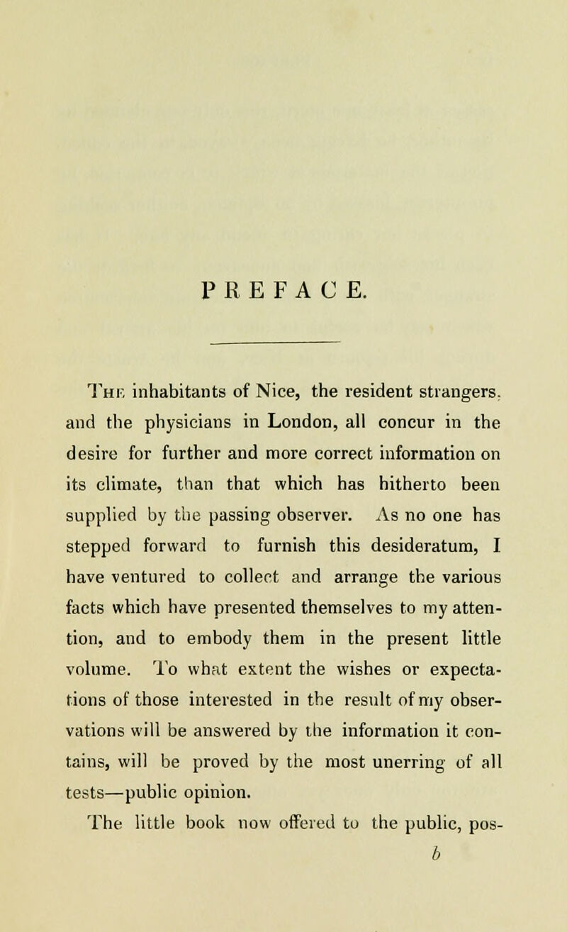 PREFACE. The inhabitants of Nice, the resident strangers, and the physicians in London, all concur in the desire for further and more correct information on its climate, than that which has hitherto been supplied by the passing observer. As no one has stepped forward to furnish this desideratum, I have ventured to collect and arrange the various facts which have presented themselves to my atten- tion, and to embody them in the present little volume. To what extent the wishes or expecta- tions of those interested in the result of my obser- vations will be answered by the information it con- tains, will be proved by the most unerring of all tests—public opinion. The little book now offered to the public, pos- b