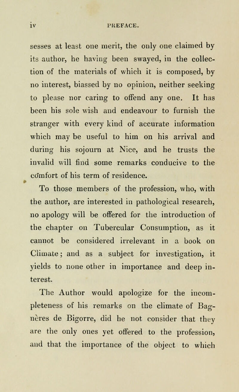 sesses at least one merit, the only one claimed by its author, he having been swayed, in the collec- tion of the materials of which it is composed, by no interest, biassed by no opinion, neither seeking to please nor caring to offend any one. It has been his sole wish and endeavour to furnish the stranger with every kind of accurate information which may be useful to him on his arrival and during his sojourn at Nice, and he trusts the invalid will find some remarks conducive to the ccfmfort of his term of residence. To those members of the profession, who, with the author, are interested in pathological research, no apology will be offered for the introduction of the chapter on Tubercular Consumption, as it cannot be considered irrelevant in a book on Climate; and as a subject for investigation, it yields to none other in importance and deep in- terest. The Author would apologize for the incom- pleteness of his remarks on the climate of Bag- neres de Bigorre, did he not consider that they are the only ones yet offered to the profession, and that the importance of the object to which