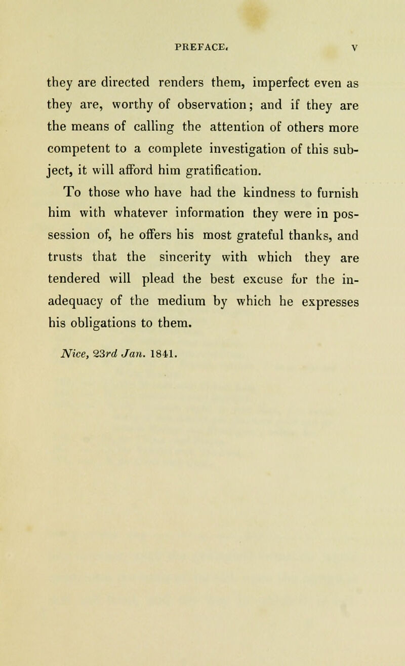 they are directed renders them, imperfect even as they are, worthy of observation; and if they are the means of calling the attention of others more competent to a complete investigation of this sub- ject, it will afford him gratification. To those who have had the kindness to furnish him with whatever information they were in pos- session of, he offers his most grateful thanks, and trusts that the sincerity with which they are tendered will plead the best excuse for the in- adequacy of the medium by which he expresses his obligations to them. Nice, 23rd Jan. 1841.