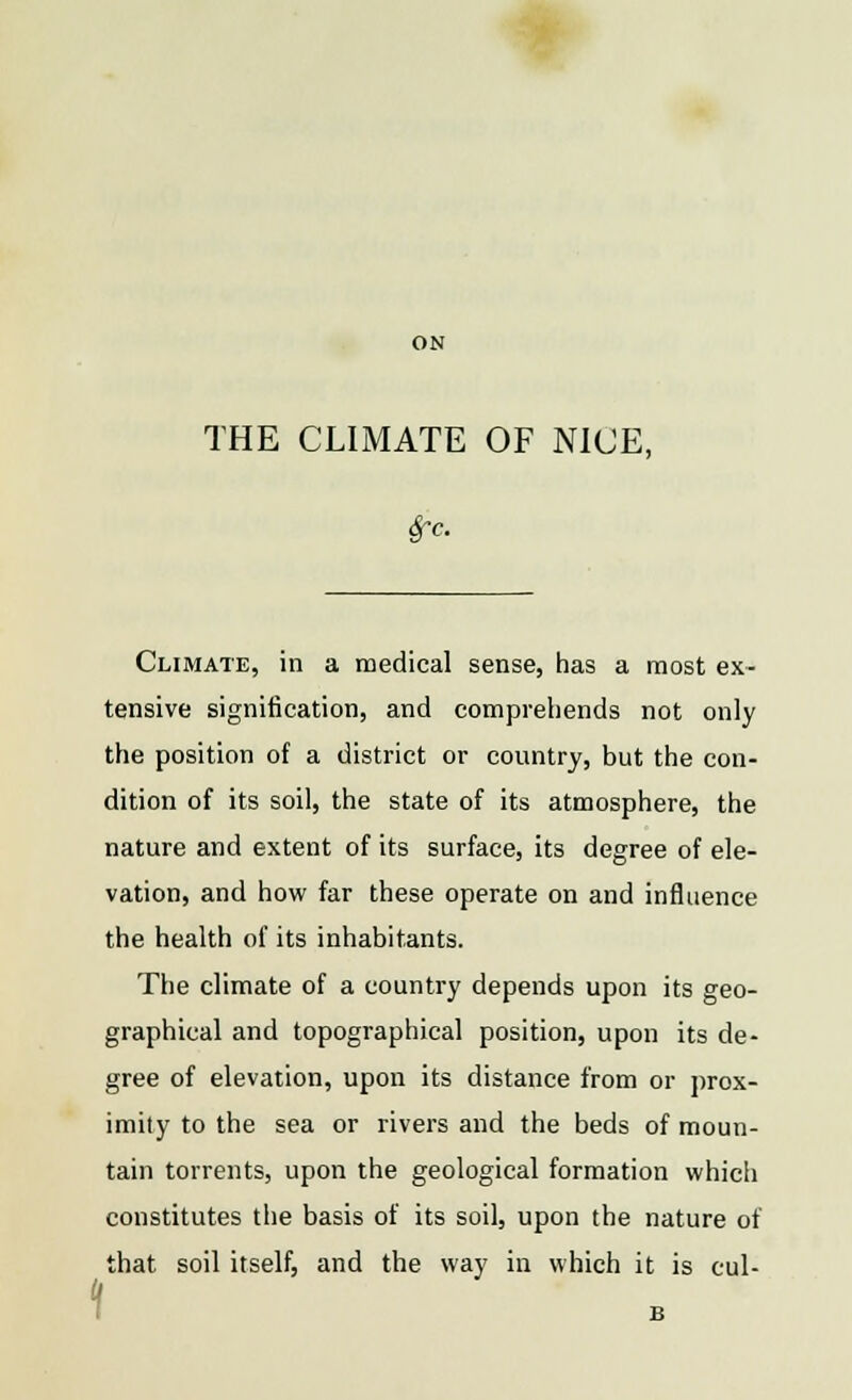 ON THE CLIMATE OF NICE, Sfc. Climate, in a medical sense, has a most ex- tensive signification, and comprehends not only the position of a district or country, but the con- dition of its soil, the state of its atmosphere, the nature and extent of its surface, its degree of ele- vation, and how far these operate on and influence the health of its inhabitants. The climate of a country depends upon its geo- graphical and topographical position, upon its de- gree of elevation, upon its distance from or prox- imity to the sea or rivers and the beds of moun- tain torrents, upon the geological formation which constitutes the basis of its soil, upon the nature of that soil itself, and the way in which it is cul-