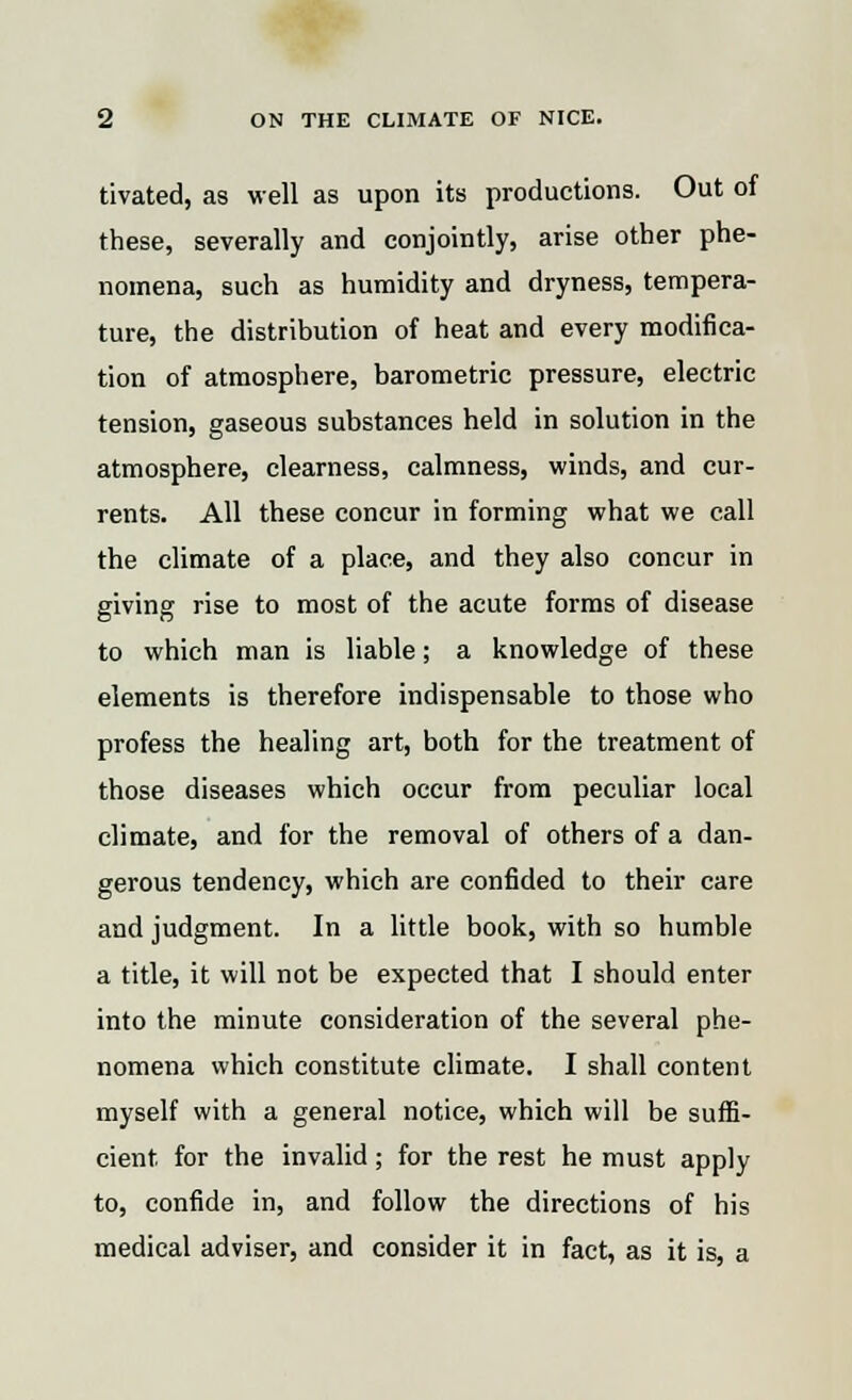 tivated, as well as upon its productions. Out of these, severally and conjointly, arise other phe- nomena, such as humidity and dryness, tempera- ture, the distribution of heat and every modifica- tion of atmosphere, barometric pressure, electric tension, gaseous substances held in solution in the atmosphere, clearness, calmness, winds, and cur- rents. All these concur in forming what we call the climate of a place, and they also concur in giving rise to most of the acute forms of disease to which man is liable; a knowledge of these elements is therefore indispensable to those who profess the healing art, both for the treatment of those diseases which occur from peculiar local climate, and for the removal of others of a dan- gerous tendency, which are confided to their care and judgment. In a little book, with so humble a title, it will not be expected that I should enter into the minute consideration of the several phe- nomena which constitute climate. I shall content myself with a general notice, which will be suffi- cient for the invalid; for the rest he must apply to, confide in, and follow the directions of his medical adviser, and consider it in fact, as it is, a